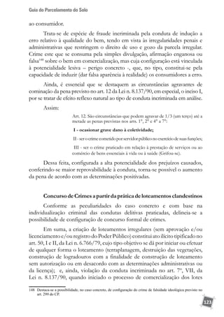 Guia do Parcelamento do Solo
123
ao consumidor.
Trata-se de espécie de fraude incriminada pela conduta de indução a
erro relativo à qualidade do bem, tendo em vista às irregularidades penais e
administrativas que restringem o direito de uso e gozo da parcela irregular.
Crime este que se consuma pela simples divulgação, afirmação enganosa ou
falsa148
sobre o bem em comercialização, mas cuja configuração está vinculada
à potencialidade lesiva – perigo concreto -, que, no tipo, constitui-se pela
capacidade de induzir (dar falsa aparência à realidade) os consumidores a erro.
Ainda, é essencial que se destaquem as circunstâncias agravantes de
cominação da pena previsto no art. 12 da Lei n. 8.137/90, em especial, o inciso I,
por se tratar de efeito reflexo natural ao tipo de conduta incriminada em análise.
Assim:
Art. 12. São circunstâncias que podem agravar de 1/3 (um terço) até a
metade as penas previstas nos arts. 1°, 2° e 4° a 7°:
I - ocasionar grave dano à coletividade;
II-serocrimecometidoporservidorpúbliconoexercíciodesuasfunções;
III - ser o crime praticado em relação à prestação de serviços ou ao
comércio de bens essenciais à vida ou à saúde (Grifou-se).
Dessa feita, configurada a alta potencialidade dos prejuízos causados,
conferindo-se maior reprovabilidade à conduta, torna-se possível o aumento
da pena de acordo com as determinações positivadas. 	
ConcursodeCrimesapartirdapráticadeloteamentosclandestinos
Conforme as peculiaridades do caso concreto e com base na
individualização criminal das condutas delitivas praticadas, delineia-se a
possibilidade de configuração de concurso formal de crimes.
Em suma, a criação de loteamentos irregulares (sem aprovação e/ou
licenciamentoe/ou registro do Poder Público)constituiato ilícitotipificadono
art. 50, I e II, da Lei n. 6.766/79, cujo tipo objetivo se dá por iniciar ou efetuar
de qualquer forma o loteamento (terraplanagem, destruição das vegetações,
construção de logradouros com a finalidade de construção de loteamento
sem autorização ou em desacordo com as determinações administrativas ou
da licença); e, ainda, violação da conduta incriminada no art. 7º, VII, da
Lei n. 8.137/90, quando iniciado o processo de comercialização dos lotes
148	 Destaca-se a possibilidade, no caso concreto, de configuração do crime de falsidade ideológica previsto no
art. 299 do CP.
 