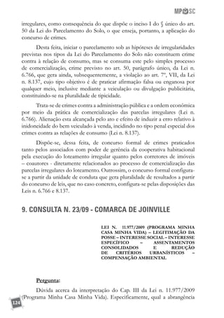 124
irregulares, como consequência do que dispõe o inciso I do § único do art.
50 da Lei do Parcelamento do Solo, o que enseja, portanto, a aplicação do
concurso de crimes.
Desta feita, iniciar o parcelamento sob as hipóteses de irregularidades
previstas nos tipos da Lei do Parcelamento do Solo não constituem crime
contra à relação de consumo, mas se consuma este pelo simples processo
de comercialização, crime previsto no art. 50, parágrafo único, da Lei n.
6.766, que gera ainda, subsequentemente, a violação ao art. 7º, VII, da Lei
n. 8.137, cujo tipo objetivo é de praticar afirmação falsa ou enganosa por
qualquer meio, inclusive mediante a veiculação ou divulgação publicitária,
constituindo-se na pluralidade de tipicidade.
Trata-se de crimes contra a administração pública e a ordem econômica
por meio da prática de comercialização das parcelas irregulares (Lei n.
6.766). Alienação esta alcançada pelo ato e efeito de induzir a erro relativo à
inidoneidade do bem veiculado à venda, incidindo no tipo penal especial dos
crimes contra as relações de consumo (Lei n. 8.137).
Dispõe-se, dessa feita, de concurso formal de crimes praticados
tanto pelos associados com poder de gerência da cooperativa habitacional
pela execução do loteamento irregular quanto pelos corretores de imóveis
– coautores - diretamente relacionados ao processo de comercialização das
parcelas irregulares do loteamento. Outrossim, o concurso formal configura-
se a partir da unidade de conduta que gera pluralidade de resultados a partir
do concurso de leis, que no caso concreto, configura-se pelas disposições das
Leis n. 6.766 e 8.137.
9. CONSULTA N. 23/09 - COMARCA DE JOINVILLE
Lei n. 11.977/2009 (Programa Minha
Casa Minha Vida) – LEGITIMAÇÃO DA
POSSE – INTERESSE SOCIAL – INTERESSE
ESPECÍFICO – ASSENTAMENTOS
CONSOLIDADOS E REDUÇÃO
DE CRITÉRIOS URBANÍSTICOS –
Compensação AMBIENTAL
Pergunta:	
Dúvida acerca da interpretação do Cap. III da Lei n. 11.977/2009
(Programa Minha Casa Minha Vida). Especificamente, qual a abrangência
 