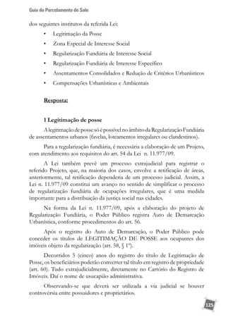 Guia do Parcelamento do Solo
125
dos seguintes institutos da referida Lei:
•	 Legitimação da Posse
•	 Zona Especial de Interesse Social
•	 Regularização Fundiária de Interesse Social
•	 Regularização Fundiária de Interesse Específico
•	 Assentamentos Consolidados e Redução de Critérios Urbanísticos
•	 Compensações Urbanísticas e Ambientais
Resposta:
1 Legitimação de posse
AlegitimaçãodepossesóépossívelnoâmbitodaRegularizaçãoFundiária
de assentamentos urbanos (favelas, loteamentos irregulares ou clandestinos).
Para a regularização fundiária, é necessária a elaboração de um Projeto,
com atendimento aos requisitos do art. 54 da Lei n. 11.977/09.
A Lei também prevê um processo extrajudicial para registrar o
referido Projeto, que, na maioria dos casos, envolve a retificação de áreas,
anteriormente, tal retificação dependeria de um processo judicial. Assim, a
Lei n. 11.977/09 constitui um avanço no sentido de simplificar o processo
de regularização fundiária de ocupações irregulares, que é uma medida
importante para a distribuição da justiça social nas cidades.
Na forma da Lei n. 11.977/09, após a elaboração do projeto de
Regularização Fundiária, o Poder Público registra Auto de Demarcação
Urbanística, conforme procedimentos do art. 56.
Após o registro do Auto de Demarcação, o Poder Público pode
conceder os títulos de LEGITIMAÇÃO DE POSSE aos ocupantes dos
imóveis objeto da regularização (art. 58, § 1º).
Decorridos 5 (cinco) anos do registro do título de Legitimação de
Posse, os beneficiários poderão converter tal título em registro de propriedade
(art. 60). Tudo extrajudicialmente, diretamente no Cartório do Registro de
Imóveis. Daí o nome de usucapião administrativa.
Observando-se que deverá ser utilizada a via judicial se houver
controvérsia entre possuidores e proprietários.
 