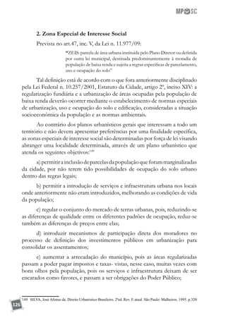 126
2. Zona Especial de Interesse Social
Prevista no art.47, inc. V, da Lei n. 11.977/09:
“ZEIS: parcela de área urbana instituída pelo Plano Diretor ou definida
por outra lei municipal, destinada predominantemente à moradia de
população de baixa renda e sujeita a regras específicas de parcelamento,
uso e ocupação do solo”
Tal definição está de acordo com o que fora anteriormente disciplinado
pela Lei Federal n. 10.257/2001, Estatuto da Cidade, artigo 2º, inciso XIV: a
regularização fundiária e a urbanização de áreas ocupadas pela população de
baixa renda deverão ocorrer mediante o estabelecimento de normas especiais
de urbanização, uso e ocupação do solo e edificação, consideradas a situação
socioeconômica da população e as normas ambientais.
Ao contrário dos planos urbanísticos gerais que interessam a todo um
território e não devem apresentar preferências por uma finalidade específica,
as zonas especiais de interesse social são determinadas por força de lei visando
abranger uma localidade determinada, através de um plano urbanístico que
atenda os seguintes objetivos:149
a)permitirainclusãodeparcelasdapopulaçãoqueforammarginalizadas
da cidade, por não terem tido possibilidades de ocupação do solo urbano
dentro das regras legais;
b) permitir a introdução de serviços e infraestrutura urbana nos locais
onde anteriormente não eram introduzidos, melhorando as condições de vida
da população;
c) regular o conjunto do mercado de terras urbanas, pois, reduzindo-se
as diferenças de qualidade entre os diferentes padrões de ocupação, reduz-se
também as diferenças de preços entre elas;
d) introduzir mecanismos de participação direta dos moradores no
processo de definição dos investimentos públicos em urbanização para
consolidar os assentamentos;
e) aumentar a arrecadação do município, pois as áreas regularizadas
passam a poder pagar impostos e taxas- vistas, nesse caso, muitas vezes com
bons olhos pela população, pois os serviços e infraestrutura deixam de ser
encarados como favores, e passam a ser obrigações do Poder Público;
149	 SILVA, José Afonso da. Direito Urbanístico Brasileiro. 2ªed. Rev. E atual. São Paulo: Malheiros. 1995. p.320
 