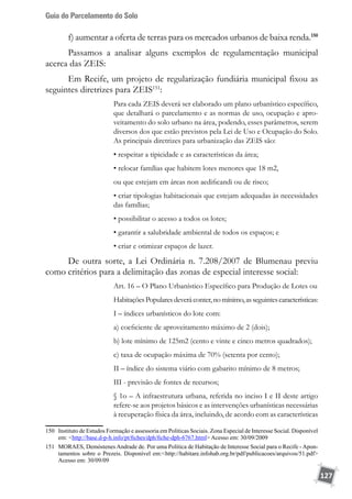 Guia do Parcelamento do Solo
127
f) aumentar a oferta de terras para os mercados urbanos de baixa renda.150
Passamos a analisar alguns exemplos de regulamentação municipal
acerca das ZEIS:
Em Recife, um projeto de regularização fundiária municipal fixou as
seguintes diretrizes para ZEIS151
:
Para cada ZEIS deverá ser elaborado um plano urbanístico específico,
que detalhará o parcelamento e as normas de uso, ocupação e apro-
veitamento do solo urbano na área, podendo, esses parâmetros, serem
diversos dos que estão previstos pela Lei de Uso e Ocupação do Solo.
As principais diretrizes para urbanização das ZEIS são:
• respeitar a tipicidade e as características da área;
• relocar famílias que habitem lotes menores que 18 m2,
ou que estejam em áreas non aedificandi ou de risco;
• criar tipologias habitacionais que estejam adequadas às necessidades
das famílias;
• possibilitar o acesso a todos os lotes;
• garantir a salubridade ambiental de todos os espaços; e
• criar e otimizar espaços de lazer.
De outra sorte, a Lei Ordinária n. 7.208/2007 de Blumenau previu
como critérios para a delimitação das zonas de especial interesse social:
Art. 16 – O Plano Urbanístico Específico para Produção de Lotes ou
HabitaçõesPopularesdeveráconter,nomínimo,asseguintescaracterísticas:
I – índices urbanísticos do lote com:
a) coeficiente de aproveitamento máximo de 2 (dois);
b) lote mínimo de 125m2 (cento e vinte e cinco metros quadrados);
c) taxa de ocupação máxima de 70% (setenta por cento);
II – índice do sistema viário com gabarito mínimo de 8 metros;
III - previsão de fontes de recursos;
§ 1o – A infraestrutura urbana, referida no inciso I e II deste artigo
refere-se aos projetos básicos e as intervenções urbanísticas necessárias
à recuperação física da área, incluindo, de acordo com as características
150	 Instituto de Estudos Formação e assessoria em Politicas Sociais. Zona Especial de Interesse Social. Disponível
em: http://base.d-p-h.info/pt/fiches/dph/fiche-dph-6767.html Acesso em: 30/09/2009
151	 MORAES, Demóstenes Andrade de. Por uma Política de Habitação de Interesse Social para o Recife - Apon-
tamentos sobre o Prezeis. Disponível em:http://habitare.infohab.org.br/pdf/publicacoes/arquivos/51.pdf
Acesso em: 30/09/09
 