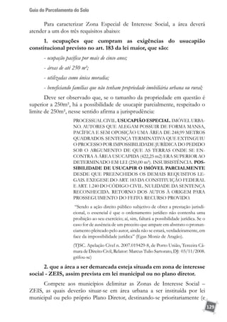 Guia do Parcelamento do Solo
129
Para caracterizar Zona Especial de Interesse Social, a área deverá
atender a um dos três requisitos abaixo:
1. ocupações que cumpram as exigências do usucapião
constitucional previsto no art. 183 da lei maior, que são:
- ocupação pacifica por mais de cinco anos;
- áreas de até 250 m²;
- utilizadas como única moradia;
- beneficiando famílias que não tenham propriedade imobiliária urbana ou rural;
Deve ser observado que, se o tamanho da propriedade em questão é
superior a 250m², há a possibilidade de usucapir parcialmente, respeitado o
limite de 250m², nesse sentido afirma a jurisprudência:
PROCESSUAL CIVIL. USUCAPIÃO ESPECIAL. IMÓVEL URBA-
NO. AUTORES QUE ALEGAM POSSUIR DE FORMA MANSA,
PACÍFICA E SEM OPOSIÇÃO UMA ÁREA DE 248,99 METROS
QUADRADOS. SENTENÇA TERMINATIVA QUE EXTINGUIU
O PROCESSO POR IMPOSSIBILIDADE JURÍDICA DO PEDIDO
SOB O ARGUMENTO DE QUE AS TERRAS ONDE SE EN-
CONTRA A ÁREA USUCAPIDA (422,25 m2) ERA SUPERIOR AO
DETERMINADO EM LEI (250,00 m²). INSUBSISTÊNCIA. POS-
SIBILIDADE DE USUCAPIR O IMÓVEL PARCIALMENTE
DESDE QUE PREENCHIDOS OS DEMAIS REQUISITOS LE-
GAIS. EXEGESE DO ART. 183 DA CONSTITUIÇÃO FEDERAL
E ART. 1.240 DO CÓDIGO CIVIL. NULIDADE DA SENTENÇA
RECONHECIDA. RETORNO DOS AUTOS À ORIGEM PARA
PROSSEGUIMENTO DO FEITO. RECURSO PROVIDO.
“Sendo a ação direito público subjetivo de obter a prestação jurisdi-
cional, o essencial é que o ordenamento jurídico não contenha uma
proibição ao seu exercício; aí, sim, faltará a possibilidade jurídica. Se o
caso for de ausência de um preceito que ampare em abstrato o pronun-
ciamento pleiteado pelo autor, ainda não se estará, verdadeiramente, em
face da impossibilidade jurídica” (Egas Moniz de Aragão).
(TJSC. Apelação Cível n. 2007.019429-8, de Porto União, Terceira Câ-
mara de Direito Civil, Relator: Marcus Tulio Sartorato, DJ: 03/11/2008.
grifou-se)
2. que a área a ser demarcada esteja situada em zona de interesse
social - ZEIS, assim prevista em lei municipal ou no plano diretor.
Compete aos municípios delimitar as Zonas de Interesse Social –
ZEIS, as quais deverão situar-se em área urbana a ser instituída por lei
municipal ou pelo próprio Plano Diretor, destinando-se prioritariamente (e
 