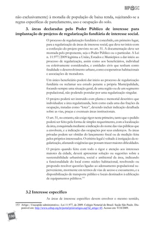 130
não exclusivamente) à moradia de população de baixa renda, sujeitando-se a
regras específicas de parcelamento, uso e ocupação do solo.
3. áreas declaradas pelo Poder Público de interesse para
implantação de projetos de regularização fundiária de interesse social.
O processo de regularização fundiária é concebido, em primeiro lugar,
para a regularização de áreas de interesse social, que deve ter início com
a confecção do projeto previsto no art. 51. A documentação deve ser
montada pelo proponente, seja o Poder Público ou o particular. A Lei
n. 11.977/2009 legitima a União, Estados e Municípios a dar início ao
processo de regularização, assim como aos beneficiários, individual
ou coletivamente considerados, e entidades civis que tenham como
finalidade o desenvolvimento urbano, como cooperativas habitacionais
e associações de moradores.
Um único beneficiário poderá dar inicio ao processo de regularização
fundiária ou reclamar seu estudo perante a própria Municipalidade,
focando sempre uma situação geral, de uma região ou de um segmento
populacional, não podendo postular por uma regularização singular.
O projeto poderá ser instruído com planta e memorial descritivo que
individualize a área regularizanda, bem como cada uma das frações da
ocupação, tratadas como “lotes”, devendo incluir indicação detalhada
sobre as vias, praças e eventuais áreas institucionais.
O art. 51, no entanto, não exige rigor neste primeiro, tanto que o pedido
poderá ser feito pela forma de simples requerimento, com a localização
da área, conquistada mediante a indicação do nome das vias públicas que
a envolvem, e a indicação das ocupações por seus endereços. As áreas
privadas podem ser obtidas do lançamento fiscal ou de medição feita
pelos próprios interessados. O critério legal é voltado à instigação da re-
gularização, afastando exigências que possam trazer maiores dificuldades.
O projeto quando feito com todo o rigor e atenção aos interesses
maiores da cidade, deverá apresentar solução ou sugestões sobre a
sustentabilidade urbanística, social e ambiental da área, indicando
a funcionalidade do local como núcleo habitacional, resolvendo ou
propondo resolver questões ligadas ao adensamento populacional su-
perveniente, mormente em termos de vias de acesso e escoamento, e a
disponibilização de transporte público e locais destinados à edificação
de equipamentos públicos.153
3.2 Interesse específico
As áreas de interesse específico devem envolver o mesmo sentido,
153	 Artigo - Usucapião administrativa - Lei 11.977, de 2009. Colégio Notarial do Brasil. Seção São Paulo. Dis-
ponível em: http://www.cnbsp.org.br/portal/print/artigos.asp?id_artigo=45. Acesso em: 9/10/2009.
 