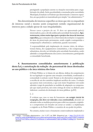 Guia do Parcelamento do Solo
131
prestigiando a população carente ou situações necessárias para a regu-
larização da cidade. Serão peculiaridades constatadas pelas autoridades
Municipais, Estaduais ou Federais que determinarão o interesse especí-
fico, ato que poderá ser materializado por simples “ato administrativo.154
São denominadas de interesse específico as áreas que não se enquadram
de interesse social e mesmo assim conquistam sentido organizacional de
interesse para a cidade apesar de suas irregularidades.
Nesses casos o projeto do art. 51 deve ser apresentado pelo(s)
interessado(s), para a devida análise pela autoridade licenciadora. Apa-
rentemente, existe maior rigor para o projeto das áreas de interesse
específico, que começam com a observância das restrições à ocupações
de áreas de preservação permanente, sendo exigido contrapartidas e
compensações urbanísticas e ambientais, quando necessário.
A responsabilidade pela implantação do sistema viário, da infraes-
trutura básica, dos equipamentos comunitários, e das compensações
urbanísticas, deverão ser definidas pela autoridade licenciadora, sendo
admitido o compartilhamento dos custos e investimentos, participando
a comunidade beneficiada.
4. Assentamentos consolidados anteriormente à publicação
desta Lei, e autorização da redução do percentual de áreas destinadas
ao uso público e da área mínima dos lotes
O Poder Público se vê diante de um dilema: abdicar do cumprimento
de sua legislação ou ignorar uma situação consolidada, condenando a
comunidade à exclusão social. Tratam-se de alternativas antagônicas e
a escolha de um dos caminhos implicará sacrifício do outro. A solução
que parece mais conveniente, e que com maior freqüência vem sendo
adotada é exigir do parcelador as medidas de adaptação ou compensa-
ção que sejam possíveis, tais como entrega de terras ou dinheiro para
indenizar a ausência de destinação de áreas públicas. (p.203)
[…]
É evidente que, caso se trate de loteamento em estágio inicial de
ocupação, não deve ser tolerada a sua continuidade, devendo ser
adotadas todas as medidas possíveis para coibir sua expansão, exigindo-
se o compromisso do loteador em cessar as vendas e a implantação
e exigindo-se do Poder Público o exercício de seu poder de polícia.
No entanto, muitas vezes o loteamento estará totalmente implantado e
154	 - Artigo - Usucapião administrativa - Lei 11.977, de 2009. Disponível em:  http://74.125.93.132/
search?q=cache:jarMOBjDFakJ:www.cnbsp.org.br/portal/artigo_detail.asp%3Fid_artigo%3D45+compensa
%C3%A7%C3%B5es+urban%C3%ADsticas+e+ambientaiscd=1hl=pt-BRct=clnkgl=brAcesso em:
30/09/09
 