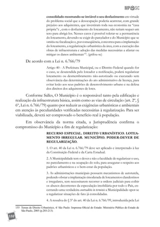 132
consolidado mostrando-se inviável o seu desfazimento em virtude
do problema social que a desocupação poderia acarretar, com grande
prejuízo aos adquirentes, que investiram toda sua economia na “casa
própria”e , com o desfazimento do loteamento, não teriam sequer um
teto para abrigá-los. Nesses casos é possível tolerar-se a permanência
do loteamento, devendo-se exigir do parcelador e do Município que se
omitiu na fiscalização e, por conseqüência, concorreu para a implantação
do loteamento, a regularização urbanística da área, com a execução das
obras de infraestrutura e adoção das medidas necessárias a afastar ou
mitigar os danos ambientais155
. (grifou-se)
De acordo com a Lei n. 6.766/79
Artigo 40 - A Prefeitura Municipal, ou o Distrito Federal quando for
o caso, se desatendida pelo loteador a notificação, poderá regularizar
loteamento ou desmembramento não-autorizado ou executado sem
observância das determinações do ato administrativo de licença, para
evitar lesão aos seus padrões de desenvolvimento urbano e na defesa
dos direitos dos adquirentes de lotes.
Conforme Salles, O Município é o responsável tanto pela edificação e
realização da infraestrutura básica, assim como as vias de circulação (art. 2º, §
6º, Lei n. 6.766/79) quanto por reduzir as exigências urbanísticas e ambientais
em atenção às peculiaridades verificadas necessárias à regularização. Para ser
viabilizada, deverá ser comprovado o benefício real à população.
Em observância da norma citada, a Jurisprudência confirma o
compromisso do Município a fim de regularização:
RECURSO ESPECIAL. DIREITO URBANÍSTICO. LOTEA-
MENTO IRREGULAR. MUNICÍPIO. PODER-DEVER DE
REGULARIZAÇÃO.
1. O art. 40 da Lei n. 6.766/79 deve ser aplicado e interpretado à luz
da Constituição Federal e da Carta Estadual.
2. A Municipalidade tem o dever e não a faculdade de regularizar o uso,
no parcelamento e na ocupação do solo, para assegurar o respeito aos
padrões urbanísticos e o bem-estar da população.
3. As administrações municipais possuem mecanismos de autotutela,
podendo obstar a implantação imoderada de loteamentos clandestinos
e irregulares, sem necessitarem recorrer a ordens judiciais para coibir
os abusos decorrentes da especulação imobiliária por todo o País, en-
cerrando uma verdadeira contraditio in terminis a Municipalidade opor-se
a regularizar situações de fato já consolidadas.
4. A ressalva do § 5º do art. 40 da Lei n. 6.766/99, introduzida pela Lei
155 Temas de Direito Urbanístico, 4/ São Paulo: Imprensa Oficial do Estado: Ministério Público do Estado de
São Paulo, 2005 (p.203-213)
 