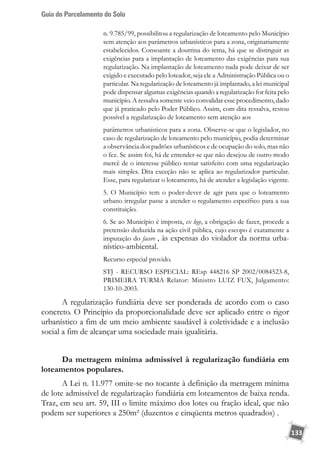 Guia do Parcelamento do Solo
133
n. 9.785/99, possibilitou a regularização de loteamento pelo Município
sem atenção aos parâmetros urbanísticos para a zona, originariamente
estabelecidos. Consoante a doutrina do tema, há que se distinguir as
exigências para a implantação de loteamento das exigências para sua
regularização. Na implantação de loteamento nada pode deixar de ser
exigido e executado pelo loteador, seja ele a Administração Pública ou o
particular. Na regularização de loteamento já implantado, a lei municipal
pode dispensar algumas exigências quando a regularização for feita pelo
município. A ressalva somente veio convalidar esse procedimento, dado
que já praticado pelo Poder Público. Assim, com dita ressalva, restou
possível a regularização de loteamento sem atenção aos
parâmetros urbanísticos para a zona. Observe-se que o legislador, no
caso de regularização de loteamento pelo município, podia determinar
a observância dos padrões urbanísticos e de ocupação do solo, mas não
o fez. Se assim foi, há de entender-se que não desejou de outro modo
mercê de o interesse público restar satisfeito com uma regularização
mais simples. Dita exceção não se aplica ao regularizador particular.
Esse, para regularizar o loteamento, há de atender a legislação vigente.
5. O Município tem o poder-dever de agir para que o loteamento
urbano irregular passe a atender o regulamento específico para a sua
constituição.
6. Se ao Município é imposta, ex lege, a obrigação de fazer, procede a
pretensão deduzida na ação civil pública, cujo escopo é exatamente a
imputação do facere , às expensas do violador da norma urba-
nístico-ambiental.
Recurso especial provido.
STJ - RECURSO ESPECIAL: REsp 448216 SP 2002/0084523-8,
PRIMEIRA TURMA Relator: Ministro LUIZ FUX, Julgamento:
130-10-2003.
A regularização fundiária deve ser ponderada de acordo com o caso
concreto. O Princípio da proporcionalidade deve ser aplicado entre o rigor
urbanístico a fim de um meio ambiente saudável à coletividade e a inclusão
social a fim de alcançar uma sociedade mais igualitária.
Da metragem mínima admissível à regularização fundiária em
loteamentos populares.
A Lei n. 11.977 omite-se no tocante à definição da metragem mínima
de lote admissível de regularização fundiária em loteamentos de baixa renda.
Traz, em seu art. 59, III o limite máximo dos lotes ou fração ideal, que não
podem ser superiores a 250m² (duzentos e cinqüenta metros quadrados) .
 