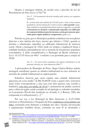 134
Quanto à metragem mínima, de acordo com a previsão da Lei do
Parcelamento do Solo (Lei n. 6.766/79):
Art. 4º - Os loteamentos deverão atender, pelo menos, aos seguintes
requisitos:
II - os lotes terão área mínima de 125 m2 (cento e vinte e cinco metros
quadrados) e frente mínima de 5 (cinco) metros, salvo quando a legis-
lação estadual ou municipal determinar maiores exigências, ou quando
o loteamento se destinar a urbanização específica ou edificação
de conjuntos habitacionais de interesse social, previamente apro-
vados pelos órgãos públicos competentes; (grifou-se)
Percebe-se, pois, que os Municípios poderão estabelecer em seus planos
diretores a área mínima dos lotes, mesmo que inferior a 125m², quando se
destinar a urbanização específica ou edificação habitacional de interesse
social. Afinal, a metragem de 125m² pode ser utópica e inaplicável frente à
realidade brasileira, principalmente em se tratando de loteamentos populares
consolidados. A título exemplificativo, o Município de Recife conforme a
Lei n. 16.113/95 fixou em 40m² o mínimo a ser permitido para a criação de
ZEIS:
Art. 11 – Os novos lotes resultantes dos planos urbanísticos ou de
remoção, deverão ser área mínima de 40m².156
A procuradora do Município de Porto Alegre Clarissa Bohres auferiu
metragem semelhante quanto ao mínimo habitacional no caso referente ao
tamanho da unidade habitacional na capital gaúcha:
Sobreleva observar que, nesta capital, uma unidade habitacional
apresenta um custo médio7 de R$ 24.600,00 (vinte e quatro mil e seiscentos
reais) (valor correspondente a uma casa com dois quartos, sala, cozinha e
banheiro), com área, em média, de 42 m² e acabamento de padrão aceitável
para o clima da região, sendo exemplo de tal tipologia os sobrados instalados
no Loteamento Pôr-do-Sol, localizado na Avenida A. J. Renner, 1280, não
computada aí a infraestrutura […]157
Por sua vez, a Lei Municipal de Belo Horizonte n. 8.137/2000,
referente ao Parcelamento e Ocupação do Solo, estabeleceu o lote mínimo em
40m², retratando mais fielmente a realidade das vilas e favelas, favorecendo
a regularização fundiária destas, excluindo no item II às destinadas a
156	 Disponível em: http://www.cidades.gov.br/secretarias-nacionais/programas-urbanos/legislacao/regularizacao-
fundiaria/legislacao-municipal/prezeis-recife-pe/Lei16113DoPREZEIS.pdf Acesso em: 7/10/2009
157	 BOHRER, Clarissa Cortes Fernandes e CABISTANI, Luiz Homero. Delimitação do Conceito de Moradia: O
atendimento aos desígnios do “Mínimo Existencial ” e a questão dos custos de produção habitacional em Porto
Alegre. Disponível em:  www.anpm.com.br/fotos/artigos/artigo_dra_Clarissa.doc Acesso em: 7/10/2009.
 