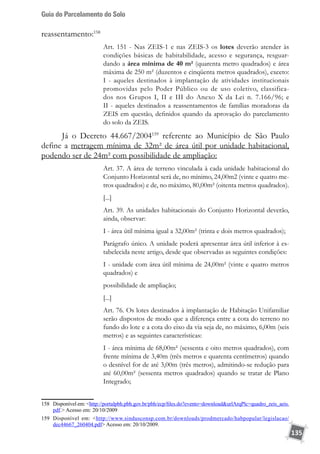 Guia do Parcelamento do Solo
135
reassentamento:158
Art. 151 - Nas ZEIS-1 e nas ZEIS-3 os lotes deverão atender às
condições básicas de habitabilidade, acesso e segurança, resguar-
dando a área mínima de 40 m² (quarenta metro quadrados) e área
máxima de 250 m² (duzentos e cinqüenta metros quadrados), exceto:
I - aqueles destinados à implantação de atividades institucionais
promovidas pelo Poder Público ou de uso coletivo, classifica-
dos nos Grupos I, II e III do Anexo X da Lei n. 7.166/96; e
II - aqueles destinados a reassentamentos de famílias moradoras da
ZEIS em questão, definidos quando da aprovação do parcelamento
do solo da ZEIS.
Já o Decreto 44.667/2004159
referente ao Município de São Paulo
define a metragem mínima de 32m² de área útil por unidade habitacional,
podendo ser de 24m² com possibilidade de ampliação:
Art. 37. A área de terreno vinculada à cada unidade habitacional do
Conjunto Horizontal será de, no mínimo, 24,00m2 (vinte e quatro me-
tros quadrados) e de, no máximo, 80,00m² (oitenta metros quadrados).
[...]
Art. 39. As unidades habitacionais do Conjunto Horizontal deverão,
ainda, observar:
I - área útil mínima igual a 32,00m² (trinta e dois metros quadrados);
Parágrafo único. A unidade poderá apresentar área útil inferior à es-
tabelecida neste artigo, desde que observadas as seguintes condições:
I - unidade com área útil mínima de 24,00m² (vinte e quatro metros
quadrados) e
possibilidade de ampliação;
[...]
Art. 76. Os lotes destinados à implantação de Habitação Unifamiliar
serão dispostos de modo que a diferença entre a cota do terreno no
fundo do lote e a cota do eixo da via seja de, no máximo, 6,00m (seis
metros) e as seguintes características:
I - área mínima de 68,00m² (sessenta e oito metros quadrados), com
frente mínima de 3,40m (três metros e quarenta centímetros) quando
o desnível for de até 3,00m (três metros), admitindo-se redução para
até 60,00m² (sessenta metros quadrados) quando se tratar de Plano
Integrado;
158	 Disponível em: http://portalpbh.pbh.gov.br/pbh/ecp/files.do?evento=downloadurlArqPlc=quadro_zeis_aeis.
pdf. Acesso em: 20/10/2009
159	 Disponível em: http://www.sindusconsp.com.br/downloads/prodmercado/habpopular/legislacao/
dec44667_260404.pdf Acesso em: 20/10/2009.
 