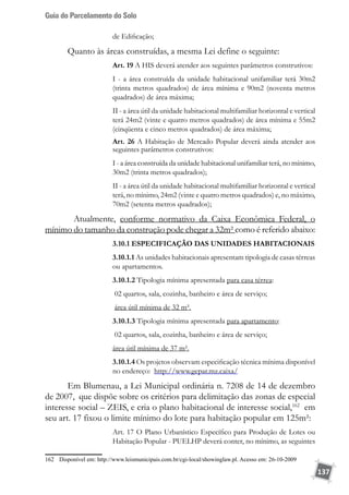 Guia do Parcelamento do Solo
137
de Edificação;
Quanto às áreas construídas, a mesma Lei define o seguinte:
Art. 19 A HIS deverá atender aos seguintes parâmetros construtivos:
I - a área construída da unidade habitacional unifamiliar terá 30m2
(trinta metros quadrados) de área mínima e 90m2 (noventa metros
quadrados) de área máxima;
II - a área útil da unidade habitacional multifamiliar horizontal e vertical
terá 24m2 (vinte e quatro metros quadrados) de área mínima e 55m2
(cinqüenta e cinco metros quadrados) de área máxima;
Art. 26 A Habitação de Mercado Popular deverá ainda atender aos
seguintes parâmetros construtivos:
I - a área construída da unidade habitacional unifamiliar terá, no mínimo,
30m2 (trinta metros quadrados);
II - a área útil da unidade habitacional multifamiliar horizontal e vertical
terá, no mínimo, 24m2 (vinte e quatro metros quadrados) e, no máximo,
70m2 (setenta metros quadrados);
	 Atualmente, conforme normativo da Caixa Econômica Federal, o
mínimo do tamanho da construção pode chegar a 32m² como é referido abaixo:
3.10.1 ESPECIFICAÇÃO DAS UNIDADES HABITACIONAIS
3.10.1.1 As unidades habitacionais apresentam tipologia de casas térreas
ou apartamentos.
3.10.1.2 Tipologia mínima apresentada para casa térrea:
02 quartos, sala, cozinha, banheiro e área de serviço;
área útil mínima de 32 m².
3.10.1.3 Tipologia mínima apresentada para apartamento:
02 quartos, sala, cozinha, banheiro e área de serviço;
área útil mínima de 37 m².
3.10.1.4 Os projetos observam especificação técnica mínima disponível
no endereço: http://www.gepar.mz.caixa/
Em Blumenau, a Lei Municipal ordinária n. 7208 de 14 de dezembro
de 2007, que dispõe sobre os critérios para delimitação das zonas de especial
interesse social – ZEIS, e cria o plano habitacional de interesse social,162
em
seu art. 17 fixou o limite mínimo do lote para habitação popular em 125m²:
Art. 17 O Plano Urbanístico Específico para Produção de Lotes ou
Habitação Popular - PUELHP deverá conter, no mínimo, as seguintes
162	 Disponível em: http://www.leismunicipais.com.br/cgi-local/showinglaw.pl. Acesso em: 26-10-2009
 