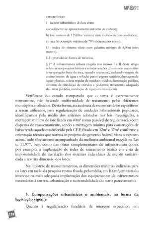 138
características:
I - índices urbanísticos do lote com:
a) coeficiente de aproveitamento máximo de 2 (dois);
b) lote mínimo de 125,00m² cento e vinte e cinco metros quadrados);
c) taxa de ocupação máxima de 70% (setenta por cento);
II - índice do sistema viário com gabarito mínimo de 8,00m (oito
metros);
III - previsão de fontes de recursos.
§ 1º A infraestrutura urbana exigida nos incisos I e II deste artigo
refere-se aos projetos básicos e as intervenções urbanísticas necessárias
à recuperação física da área, quando necessário, incluindo sistema de
abastecimento de água e solução para o esgoto sanitário, drenagem de
águas pluviais, coleta regular de resíduos sólidos, iluminação pública,
sistemas de circulação de veículos e pedestres, tratamento adequado
das áreas públicas, instalação de equipamentos sociais
Verifica-se do estudo comparado que o tema é extremamente
tormentoso, não havendo uniformidade de tratamento pelos diferentes
municípios analisados. Desta forma, na ausência de outros critérios específicos
a serem utilizados, para regularização de unidades habitacionais populares,
identificamos pela média dos critérios adotados nas leis investigadas, a
metragem mínima de lote fixada em 40m² como passível de regularização com
dispensa de reassentamento, sendo a metragem mínima para construções de
baixa renda aquele estabelecido pela CEF, fixado em 32m² e 37m² conforme a
orientação técnica que norteia os projetos do governo federal, visto o exposto
acima, tudo obviamente acompanhado da melhoria ambiental exigida na Lei
n. 11.977, bem como das obras complementares de infraestrutura como,
por exemplo, a implantação de redes de saneamento básico em vista da
impossibilidade de instalação dos sistemas individuais de esgoto sanitário
dada a restrita dimensão dos lotes.
Na hipótese de reassentamentos, as dimensões mínimas indicadas para
os lotes em razão da pesquisa restou fixada, pela média, em 100m², em vista do
interesse na mais adequada implantação dos equipamentos de infraestrutura
necessários à correta urbanização e sustentabilidade do novo parcelamento.
5. Compensações urbanísticas e ambientais, na forma da
legislação vigente
Quanto à regularização fundiária de interesse específico, em
 
