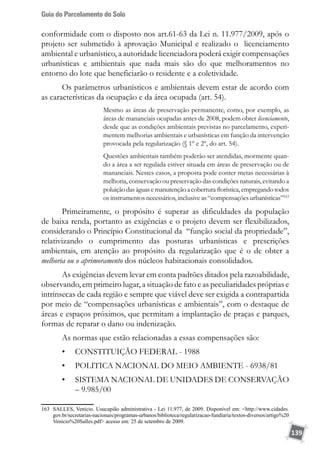 Guia do Parcelamento do Solo
139
conformidade com o disposto nos art.61-63 da Lei n. 11.977/2009, após o
projeto ser submetido à aprovação Municipal e realizado o licenciamento
ambiental e urbanístico, a autoridade licenciadora poderá exigir compensações
urbanísticas e ambientais que nada mais são do que melhoramentos no
entorno do lote que beneficiarão o residente e a coletividade.
Os parâmetros urbanísticos e ambientais devem estar de acordo com
as características da ocupação e da área ocupada (art. 54).
Mesmo as áreas de preservação permanente, como, por exemplo, as
áreas de mananciais ocupadas antes de 2008, podem obter licenciamento,
desde que as condições ambientais previstas no parcelamento, experi-
mentem melhorias ambientais e urbanísticas em função da intervenção
provocada pela regularização (§ 1º e 2º, do art. 54).
Questões ambientais também poderão ser atendidas, mormente quan-
do a área a ser regulada estiver situada em áreas de preservação ou de
mananciais. Nestes casos, a proposta pode conter metas necessárias à
melhoria, conservação ou preservação das condições naturais, evitando a
poluiçãodaságuasemanutençãoacoberturaflorística,empregandotodos
os instrumentos necessários, inclusive as “compensações urbanísticas”163
Primeiramente, o propósito é superar as dificuldades da população
de baixa renda, portanto as exigências e o projeto devem ser flexibilizados,
considerando o Princípio Constitucional da “função social da propriedade”,
relativizando o cumprimento das posturas urbanísticas e prescrições
ambientais, em atenção ao propósito da regularização que é o de obter a
melhoria ou o aprimoramento dos núcleos habitacionais consolidados.
As exigências devem levar em conta padrões ditados pela razoabilidade,
observando, em primeiro lugar, a situação de fato e as peculiaridades próprias e
intrínsecas de cada região e sempre que viável deve ser exigida a contrapartida
por meio de “compensações urbanísticas e ambientais”, com o destaque de
áreas e espaços próximos, que permitam a implantação de praças e parques,
formas de reparar o dano ou indenização.
As normas que estão relacionadas a essas compensações são:
•	 CONSTITUIÇÃO FEDERAL - 1988
•	 POLITICA NACIONAL DO MEIO AMBIENTE - 6938/81
•	 SISTEMA NACIONAL DE UNIDADES DE CONSERVAÇÃO
– 9.985/00
163	 SALLES, Venício. Usucapião administrativa - Lei 11.977, de 2009. Disponível em: http://www.cidades.
gov.br/secretarias-nacionais/programas-urbanos/biblioteca/regularizacao-fundiaria/textos-diversos/artigo%20
Venicio%20Salles.pdf acesso em: 25 de setembro de 2009.
 