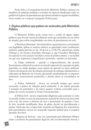 14
Nesta linha, a Corregedoria-Geral do Ministério Público orientou aos
membros de primeira instância o exercício de rigorosa fiscalização sobre os
pedidos de registro de parcelamento que derem entrada no registro imobiliário,
nesse sentido ver a resposta à pergunta 30 deste guia.
1. Órgãos públicos que podem ser acionados pelo Ministério
Público
O Ministério Público pode contar com o auxílio de alguns órgãos
públicos, que deverão tomar providências assim que acionados, na sua esfera
de atuação, para coibir irregularidades em obras de parcelamento do solo.
a) Prefeitura Municipal - deverá fiscalizar o parcelamento e, constatando
sua ilegalidade, aplicar as sanções cabíveis ao parcelador como notificações
(inclusive aquela prevista no art. 38 da Lei n. 6.766/79), advertência, multa,
embargo e, até mesmo, demolição. Destaque-se que Conselhos Municipais,
em especial os com atuação vinculada a temas de política urbana - e na medida
em que suas respectivas competências o permitam – podem ser acionados.
b) Órgão ambiental – quando o empreendimento não possuir
licenciamento ambiental ou estiver ocorrendo supressão de vegetação na gleba
parcelada, ou, ainda, qualquer outra espécie de agressão ao meio ambiente.
Caberá a lavratura de auto de infração, promoção de embargo administrativo e
elaboração de Relatório de Vistoria, apontando, detalhadamente os impactos
ambientais concretamente produzidos e demais danos já consolidados na
área.
c) Polícia Ambiental - deverá ser acionada sempre que estiver
ocorrendo a prática de infração penal ambiental. A ela caberá proceder
à autuação do parcelador e de tantos quantos tenham concorrido para a
prática do evento, lavrando-se Termo Circunstanciado.
d) Polícia Civil - deverá empreender diligências para constatar se estão
ocorrendo vendas ou atos de parcelamento material do imóvel em desacordo
com a lei, tais como: a abertura de ruas e demarcação de quadras e lotes.
Se tiver ocorrido modificação física da gleba, deverá ser providenciada a
perícia. Ainda que não se logre êxito na prisão em flagrante dos responsáveis
pelo parcelamento, deverá ser instaurado inquérito policial para a completa
apuração dos fatos.
e) Registro de Imóveis - uma vez comunicado pelo Ministério Público
sobre a existência de parcelamento ilegal do solo em determinado imóvel, o
 