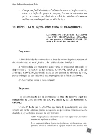 Guia do Parcelamento do Solo
141
•	 CompensaçõesUrbanísticaseAmbientaisdevemserimplementadas,
como a criação de praças e parques, formas de conservar ou
preservar a natureza e diminuir a poluição, colaborando com o
melhoramento da qualidade de vida da área.
10. CONSULTA N. 24/09 - COMARCA DE CATANDUVAS
LOTEAMENTO INDUSTRIAL - Lei 6.063/82
– Art. 8º §1º – RESERVA LEGAL – 35% ÁREA
de uso comum – IMPOSSIBILIDADE DE
REDUÇÃO DAS ÁREAS PÚBLICAS.
Perguntas:
1) Possibilidade de se considerar a área de reserva legal no percentual
de 35% descrito no art.8º, inciso I, da Lei Estadual n. 6.063/82;
2)Possibilidade do município editar uma lei municipal aplicando o
disposto no § 1º do art. 8º da Lei Estadual n. 6.063/82 (art.8º, I e II, da Lei
Municipal n. 50/2009), reduzindo a área de uso comum na hipótese de lotes,
para destinação de uso industrial cuja metragem seja inferior a 15.000m².
3)Observações sobre o caso concreto
Respostas
1) Possibilidade de se considerar a área de reserva legal no
percentual de 35% descrito no art. 8º, inciso I, da Lei Estadual n.
6.063/82	
O art. 8º, I, da Lei n. 6.063/82, que trata do parcelamento do solo
urbano em Santa Catarina, previu a exigência do percentual mínimo de 35%
da gleba a ser destinada às áreas de uso comum:
Art.8º - Os projetos de loteamento de que trata a presente Lei deverão
atender aos seguintes requisitos:
I - as áreas destinadas a sistema de circulação, a implantação de equi-
pamento urbano e comunitário e espaços livres de uso público, não
 