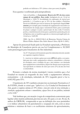 142
poderão ser inferiores a 35% (trinta e cinco por cento) da gleba;
Essa quantia é confirmada pela Jurisprudência:
Ação civil pública. (..) Loteamento. Reserva de 35% da área como
espaço de uso público. Área verde. Inteligência do art. 14 da Lei
Municipal n. 3.649/79. Inviabilidade de exploração do imóvel por
particular. […] Conclui-se que os 35% de área cedidos à Prefeitura
devem ser utilizados por esta no interesse da organização daquele lote-
amento, por exemplo, para a instalação de equipamentos necessários ao
fornecimento de energia, água e saneamento básico, para a construção
de praças e parques ou para a preservação de área verde. É inviável,
porém, a transferência de tal área para o patrimônio particular, pois em
tal hipótese, tem-se manifesta agressão ao interesse protegido pelo art.
14 da Lei n. 3.649/89.
(TJSC. Ap. Cív. n. 2002.011186-0, de Blumenau, Terceira Câmara de
Direito Público. Relator: Des. Pedro Manoel Abreu. DJ 08-11-2005.)
Apesar do percentual fixado pela Lei Estadual supracitada, a Prefeitura
do Município de Catanduvas previu em sua Lei Complementar n. 50/2009
outra percentagem para loteamentos de fins industriais:
Art. 8º. Os projetos de loteamento para fins industriais deverão atender
aos seguintes requisitos básicos:
I – reservar no mínimo quinze por cento (15%) da gleba a ser parce-
lada para área verde, equipamentos urbanos, comunitários e sistemas
de circulação, com a condição de que a área mínima a ser destinada
para equipamentos comunitários, depois das demais reservas previstas,
seja equivalente ao mínimo de cinco por cento (5%) da área dos lotes
a comercializar.
Portanto a redação da norma municipal é menos restritiva que a Lei
Estadual no tocante ao resguardo de área verde e equipamentos urbanos,
comunitários e de circulação, reduzindo de 35% (segundo prevê a Lei n.
6.063/82) para 15%.
O parâmetro de 35% também está previsto na instrução Normativa n.3
da FATMA, donde se extrai que: “aplicar-se-á a Lei Estadual do Parcelamento do
Solo, quanto à exigência mínima de 35% (trinta e cinco por cento) de áreas destinadas a
circulação, equipamentos urbanos e comunitários, espaços livres de usos públicos, incluindo
a área verde;”
Vale lembrar que, em atenção à regra de competência concorrente para
legislar sobre matéria ambiental, prevista nos arts. 24 e pars. c/c art. 30, inc. II,
ambos da CRFB/88, compreende-se que na definição dos usos permitidos
e os índices urbanísticos de parcelamento e ocupação do solo, com as áreas
mínimas e máximas de lotes e os coeficientes máximos de aproveitamento,
 
