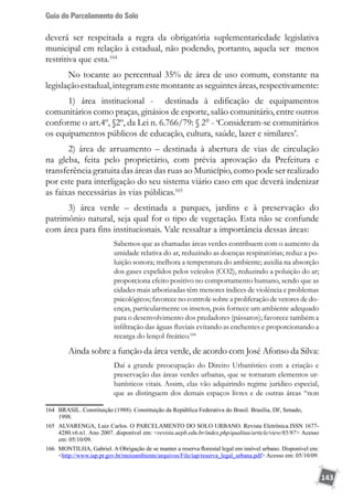 Guia do Parcelamento do Solo
143
deverá ser respeitada a regra da obrigatória suplementariedade legislativa
municipal em relação à estadual, não podendo, portanto, aquela ser menos
restritiva que esta.164
No tocante ao percentual 35% de área de uso comum, constante na
legislaçãoestadual,integramestemontanteasseguintesáreas,respectivamente:
1) área institucional - destinada à edificação de equipamentos
comunitários como praças, ginásios de esporte, salão comunitário, entre outros
conforme o art.4º, §2º, da Lei n. 6.766/79: § 2° - ‘Consideram-se comunitários
os equipamentos públicos de educação, cultura, saúde, lazer e similares’.
2) área de arruamento – destinada à abertura de vias de circulação
na gleba, feita pelo proprietário, com prévia aprovação da Prefeitura e
transferência gratuita das áreas das ruas ao Município, como pode ser realizado
por este para interligação do seu sistema viário caso em que deverá indenizar
as faixas necessárias às vias públicas.165
3) área verde – destinada a parques, jardins e à preservação do
patrimônio natural, seja qual for o tipo de vegetação. Esta não se confunde
com área para fins institucionais. Vale ressaltar a importância dessas áreas:
Sabemos que as chamadas áreas verdes contribuem com o aumento da
umidade relativa do ar, reduzindo as doenças respiratórias; reduz a po-
luição sonora; melhora a temperatura do ambiente; auxilia na absorção
dos gases expelidos pelos veículos (CO2), reduzindo a poluição do ar;
proporciona efeito positivo no comportamento humano, sendo que as
cidades mais arborizadas têm menores índices de violência e problemas
psicológicos; favorece no controle sobre a proliferação de vetores de do-
enças, particularmente os insetos, pois fornece um ambiente adequado
para o desenvolvimento dos predadores (pássaros); favorece também a
infiltração das águas fluviais evitando as enchentes e proporcionando a
recarga do lençol freático.166
Ainda sobre a função da área verde, de acordo com José Afonso da Silva:
Daí a grande preocupação do Direito Urbanístico com a criação e
preservação das áreas verdes urbanas, que se tornaram elementos ur-
banísticos vitais. Assim, elas vão adquirindo regime jurídico especial,
que as distinguem dos demais espaços livres e de outras áreas “non
164	 BRASIL. Constituição (1988). Constituição da República Federativa do Brasil. Brasília, DF, Senado,
	 1998.
165	 ALVARENGA, Luiz Carlos. O PARCELAMENTO DO SOLO URBANO. Revista Eletrônica.ISSN 1677-
4280.v6.n1. Ano 2007. disponível em: revista.uepb.edu.br/index.php/qualitas/article/view/85/97 Acesso
em: 05/10/09.
166	 MONTILHA, Gabriel. A Obrigação de se manter a reserva florestal legal em imóvel urbano. Disponível em:
http://www.iap.pr.gov.br/meioambiente/arquivos/File/iap/reserva_legal_urbana.pdf Acesso em: 05/10/09.
 