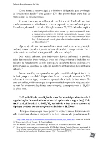 Guia do Parcelamento do Solo
145
Desta forma a reserva legal é o instituto obrigatório para averbação
de loteamentos rurais169
que garante 20% das propriedades para fins de
manutenção da biodiversidade.
O caso concreto em análise é de um loteamento localizado em área
rural recentemente redefinida como zona de expansão urbana do Município de
Catanduvas, de acordo com a Lei Complementar n. 52/2009. Meirelles explica:
a zona de expansão urbana tem como escopo receber novas edificações
e equipamentos urbanos, no normal crescimento das cidades e vilas.
Vale lembrar que estas zonas, ainda que em área rural, devem ser, desde
logo, delimitadas pelo município e submetidas às restrições urbanísticas
do Plano Diretor.170
Apesar de não ser mais considerada zona rural, a nova categorização
do local como zona de expansão urbana não exclui o compromisso com o
meio ambiente saudável antes garantido pela reserva legal.
Nas zonas urbanas, essa importante função ambiental é exercida
pelas denominadas áreas verdes, as quais são obrigatoriamente incluídas nos
projetos de parcelamento do solo como parte integrante deste e indispensável
à preservação da qualidade de vida e ao equilíbrio ambiental no meio ambiente
urbano.171
Nesse sentido, compreendemos pela possibilidade/pertinência da
inclusão, no percentual de 35% para área de uso comum, do montante de 20%
referente à reserva legal, sendo esta aproveitada a título de área verde. No
caso em análise, verificamos que este percentual foi respeitado, resguardando-
se para fins de reserva legal/área verde o espaço correspondente a 21,42%
da gleba total.
2) Possibilidade de edição de uma Lei municipal direcionada à
regularização de condomínio industrial aplicando a regra do § 1º do
art. 8º da Lei Estadual n. 6.063/82, reduzindo a área de uso comum na
hipótese de lotes cuja metragem seja inferior a 15.000m².
Compreendemos que não é possível, senão vejamos. Primeiramente,
vale transcrever abaixo o dispositivo da Lei Estadual do parcelamento do
http://www.iap.pr.gov.br/meioambiente/arquivos/File/iap/reserva_legal_urbana.pdf Acesso em: 05/10/09.
169 Exceto nas regiões do Cerrado e da Amazônia Legal .
170	 MEIRELLES, Hely Lopes. Direito Municipal Brasileiro, 15. ed. São Paulo: Malheiros, 2006.
171	 Nesse sentido, recomenda-se a seguinte consulta: SOUTO, Luís Eduardo Couto de Oliveira.Aperpetuidade da
Reserva Legal em zona urbana e seu aproveitamento como área verde. Disponível em: hhttp://www.mp.sc.
gov.br/portal/site/portal/portal_detalhe.asp?campo=9486 Acesso em: 05/10/09.
 