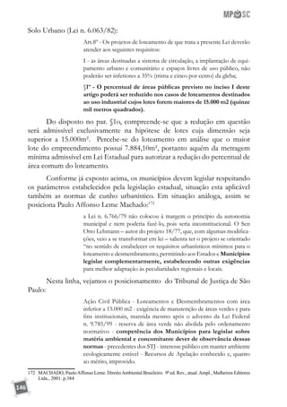 146
Solo Urbano (Lei n. 6.063/82):
Art.8º - Os projetos de loteamento de que trata a presente Lei deverão
atender aos seguintes requisitos:
I - as áreas destinadas a sistema de circulação, a implantação de equi-
pamento urbano e comunitário e espaços livres de uso público, não
poderão ser inferiores a 35% (trinta e cinco por cento) da gleba;
§1º - O percentual de áreas públicas previsto no inciso I deste
artigo poderá ser reduzido nos casos de loteamentos destinados
ao uso industrial cujos lotes forem maiores de 15.000 m2 (quinze
mil metros quadrados).
Do disposto no par. §1o, compreende-se que a redução em questão
será admissível exclusivamente na hipótese de lotes cuja dimensão seja
superior a 15.000m². Percebe-se do loteamento em análise que o maior
lote do empreendimento possui 7.884,10m², portanto aquém da metragem
mínima admissível em Lei Estadual para autorizar a redução do percentual de
área comum do loteamento.
Conforme já exposto acima, os municípios devem legislar respeitando
os parâmetros estabelecidos pela legislação estadual, situação esta aplicável
também as normas de cunho urbanístico. Em situação análoga, assim se
posiciona Paulo Affonso Leme Machado:172
a Lei n. 6.766/79 não colocou à margem o princípio da autonomia
municipal e nem poderia fazê-lo, pois seria inconstitucional. O Sen
Otto Lehmann – autor do projeto 18/77, que, com algumas modifica-
ções, veio a se transformar em lei – salienta ter o projeto se orientado
“no sentido de estabelecer os requisitos urbanísticos mínimos para o
loteamento e desmembramento, permitindo aos Estados e Municípios
legislar complementarmente, estabelecendo outras exigências
para melhor adaptação ás peculiaridades regionais e locais.
Nesta linha, vejamos o posicionamento do Tribunal de Justiça de São
Paulo:
Ação Civil Pública - Loteamentos e Desmembramentos com área
inferior a 15.000 m2 - exigência de manutenção de áreas verdes e para
fins institucionais, mantida mesmo após o advento da Lei Federal
n. 9.785/99 - reserva de área verde não abolida pelo ordenamento
normativo - competência dos Municípios para legislar sobre
matéria ambiental e concomitante dever de observância dessas
normas - precedentes dos STJ - interesse público em manter ambiente
ecologicamente estável - Recursos de Apelação conhecido e, quanto
ao mérito, improvido.
172	 MACHADO, PauloAffonso Leme. DireitoAmbiental Brasileiro. 9ª ed. Rev., atual.Ampl., Malheiros Editores
Ltda., 2001. p.384
 