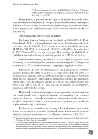 Guia do Parcelamento do Solo
147
(TJSP. Apelação com Revisão CR 4178374000 SP, de Itú, 9ª Câmara
de Direito Privado B, Relator(a): Maurício Simões de Almeida Botelho
Silva, DJ: 27-11-2008)
Dessa forma, é possível afirmar que o Município não pode editar
uma lei reduzindo o tamanho do lote para fins industriais como critério para
diminuir a fração de área de uso comum, hipótese que contraria, de forma
menos restritiva, as condicionantes previstas na norma estadual citada (Lei
n. 6.766/79).
3) Observações sobre o caso concreto:
Conforme Licença Ambiental de Instalação n. 0266/2008, de 18 de
dezembro de 2008, o empreendimento trata de um Condomínio Industrial,
com uma área de 235.488,17 m², sendo as áreas de circulação (ruas) de
34.311,30m²(14,57%); área verde de 38.827,41m²(16,48%), área dos lotes
de 162.349,46 m²(69%), área prevista para Reserva Legal de 86.858,32 m²
(36,88%) e institucional/área de utilidade pública de 8.117,64 m²(3,44%);
Somados o arruamento, a área verde, a de reserva legal (computada como
área verde) e a de utilidade pública, conforme os dados da planta173
, chega-se ao
resultado de 71,37%, em sintonia com o exigido pela legislação estadual.
Entretanto, do teor da documentação analisada pode-se constatar
algumas disparidades entre os dados da Licença (concedida em 2008) e a
planta do local (feita em junho de 2009) que devem ser verificados. Na Planta
Baixa da área, Prancha 01, aprovada pela Prefeitura Municipal de Catanduvas,
consta uma área de utilidade pública de 8117,64 m², anteriormente não
prevista na LAI n. 195/08 e uma área de arruamento de 20.031,39m²,
igualmente diferente da Licença.
Deste modo, muito embora os percentuais apontados na planta estejam
em conformidade com a legislação vigente, recomenda-se que a licença
ambiental deva ser retificada seguindo as informações atuais constantes
na plana, garantindo, destarte, o cumprimento do projeto por ocasião da
implantação do empreendimento.
Finalmente, recomenda-se que os espaços destinados como áreas verdes,
devem ser averbados na matrícula do imóvel junto a Cartório de Registro de
Imóveis, conforme previsto no art. 1º do Decreto Estadual n. 5.835/02,174
.
173	 Levantamento Planimétrico da área, realizado por Denir Narciso Zulian, Engenheiro Civil – CREA/SC 50.805-
8, desenho de Gilson Ratti. de Junho de 2009
174 A área verde prevista na Resolução Conjunta IBAMA/FATMA n.. 01/95 e a cobertura vegetal mantida pela
aplicação do Decreto Estadual n.. 5.835/02, art 1º e/ou a Lei n. 11.428/06, arts. 30 e 31, devem ser averbadas
à margem da inscrição de matrícula do imóvel, no registro de imóveis competente, sendo vedada a alteração
de sua destinação, nos casos de transmissão, a qualquer título, de desmembramento ou de retificação da área.
 