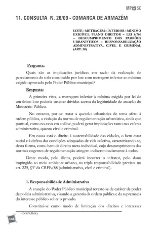 148
11. CONSULTA N. 26/09 - COMARCA DE ARMAZÉM
LOTE–METRAGEM–INFERIOR–MÍNIMO
EXIGÍVEL PLANO DIRETOR – LEI 6.766
– DESCUMPRIMENTO DOS PADRÕES
URBANÍSTICOS – RESPONSABILIZAÇÃO
ADMINISTRATIVA, CÍVEL E CRIMINAL
(ART. 50)
Pergunta:
Quais são as implicações jurídicas em razão da realização de
parcelamento do solo constituído por lote com metragem inferior ao mínimo
exigido aprovado pelo Poder Público municipal?
Resposta:
	 A primeira vista, a metragem inferior à mínima exigida por lei de
um único lote poderia suscitar dúvidas acerca da legitimidade de atuação do
Ministério Público.
	 No entanto, por se tratar a questão urbanística de tema afeto à
ordem pública, a violação da norma de regulamentação urbanística, ainda que
pontual, como no caso em análise, poderá gerar implicações tanto nas esferas
administrativa, quanto cível e criminal.
	 Em causa está o direito à sustentabilidade das cidades, o bem estar
social e à defesa das condições adequadas de vida coletiva, caracterizando-se,
desta forma, como bem de direito meta-individual, cujo descumprimento das
normas cogentes de regulamentação atingem indiscriminadamente à todos.
Deste modo, pelo ilícito, poderá incorrer o infrator, pelo dano
impingido ao meio ambiente urbano, na tripla responsabilidade prevista no
art. 225, §3º da CRFB/88 (administrativa, cível e criminal).
1. Responsabilidade Administrativa
	 A atuação do Poder Público municipal reveste-se de caráter de poder
de polícia administrativa, visando a garantia da ordem pública e da supremacia
do interesse público sobre o privado.
	 Constitui-se como modo de limitação dos direitos e interesses
(IN3 FATMA)
 