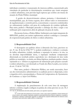 Guia do Parcelamento do Solo
149
individuais contrários à manutenção do interesse público, caracterizado pela
vinculação do particular às determinações normativas que visam assegurar
a ordem urbanística, com previsão legal expressa que confere um munus de
atuação do Poder Público municipal.
	 A gestão do desenvolvimento urbano, portanto, é determinado à
municipalidade, que, de forma cogente, deve utilizar todos os instrumentos
de regulamentação e controle prévio, concomitante e sucessivo estabelecidos
no ordenamento jurídico, sob pena de configuração de conduta tipificada.
Para tanto, poderá o Município proceder o embargo da obra e exigir a sua
retificação pelo responsável, além da aplicação de pena de multa.
Da mesma forma, a Polícia Militar Ambiental, com órgão integrante do
SISNAMA, poderá, em caráter suplementar, realizar o embargo e a autuação
do responsável pela prática do ilícito à ordem urbanística.
2. Responsabilidade Cível
O desrespeito aos padrões afetos à dimensão dos lotes, previstos no
art. 4º, inc. II da lei 6766/79175
,1 poderá condicionar o infrator à correção
do índice urbanístico violado, mediante a reparação in natura e in situ, ou
na absoluta impossibilidade desta, à reparação mediante compensação
direcionada ao resultado prático equivalente (ex.: destinação de área verde
pública ao município, ou ainda, em última hipótese, mediante perdas e danos,
sujeitando-se o infrator ao pagamento de indenização pelo prejuízo causado
à ordem urbanística, a ser destinado ao Fundo dos Bens Lesados, nos termos
do art. 13 da lei 7347/85.
Para tanto, poderá o Ministério Público, em sendo necessário, fazer
uso dos instrumentos administrativos ou judiciais postos à disposição, como
o inquérito civil, a recomendação, o Termo de Compromisso de Ajustamento
de Condutas e a Ação Civil Pública.
3. Responsabilidade Criminal
A implantação de parcelamentos de solo com lotes de metragem
inferior a mínima exigida configura na prática do crime previsto no art. 50, I
175	 Art. 4º - Os loteamentos deverão atender, pelo menos, aos seguintes requisitos:
	 [...]
	        II - os lotes terão área mínima de 125 m2 (cento e vinte e cinco metros quadrados) e frente mínima de 5
(cinco) metros, salvo quando a legislação estadual ou municipal determinar maiores exigências, ou quando o
loteamento se destinar a urbanização específica ou edificação de conjuntos habitacionais de interesse social,
previamente aprovados pelos órgãos públicos competentes
 