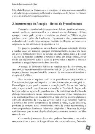 Guia do Parcelamento do Solo
15
Oficial do Registro de Imóveis deverá consignar tal informação nas certidões
a ele relativas, promovendo publicidade à investigação do parquet e evitando
que os consumidores sejam enganados.
2. Instrumentos de Atuação – Rotina de Procedimentos
Detectadaaocorrênciadelesão,ouameaçadelesão,àordemurbanística,
ao meio ambiente, ao consumidor ou a outro interesse difuso ou coletivo,
qualquer pessoa pode provocar a iniciativa do Ministério Público: órgãos
públicos encarregados da fiscalização, Organizações não governamentais
dedicadas à defesa do meio ambiente, Cartório do Registro de Imóveis, o
adquirente de lote diretamente prejudicado e etc.
Os próprios parceladores devem buscar adequada orientação técnica
e jurídica antes de iniciarem qualquer empreendimento, mesmo em casos
em que o parcelamento físico ou jurídico da gleba tenha início, é possível
a adoção de medidas tendentes a paralisá-lo ainda em estágio inicial, de tal
modo que seja possível evitar o dano ou providenciar o retorno à situação
anterior e a integral reparação do dano ocorrido.
A atuação do Ministério Público no parcelamento do solo urbano, na
área cível, dá-se por intermédio do inquérito civil (8º, § 1º, da Lei n. 7.347/85),
ou procedimento preparatório (PP), do termo de ajustamento de conduta e
da ação civil pública.
Para instruir o inquérito civil ou o procedimento preparatório, o
Promotor de Justiça poderá requisitar certidões, informações, exames, perícias.
Essas diligências, em geral, envolvem a apuração, na Prefeitura e no Estado,
sobre a aprovação do parcelamento; a apuração, no Cartório do Registro de
Imóveis, sobre o registro do parcelamento e da titularidade do domínio da
gleba; perícia ou vistoria na área para constatação do seu efetivo parcelamento
e de eventuais restrições ao parcelamento, e para saber se as obras efetuadas;
oitiva de adquirentes de lotes, que deverão exibir os documentos relativos
à aquisição, tais como: compromisso de compra e venda, ou, na falta deste,
proposta de compra, notas promissórias; oitiva de outras testemunhas; e
oitiva do parcelador. Realizadas todas essas diligências, o Promotor de Justiça
terá elementos para apurar a legalidade do parcelamento e tomar as medidas
convenientes.
O termo de ajustamento de conduta pode ser firmado se o parcelador
comprometer-se a sanar as irregularidades do empreendimento, firmando
 