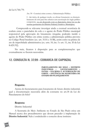 150
da Lei 6.766/79:
Art. 50 - Constitui crime contra a Administração Pública:
I - dar início, de qualquer modo, ou efetuar loteamento ou desmem-
bramento do solo para fins urbanos sem autorização do órgão público
competente, ou em desacordo com as disposições desta Lei ou das
normas pertinentes do Distrito Federal, Estados e Municípios;
	 Compreende-se relevante investigar ainda a eventual ocorrência de
conluio entre o parcelador do solo e o agente do Poder Público municipal
responsável pela aprovação do loteamento irregular, podendo incidir o
agente do Poder Público em crime contra a administração pública previsto
no Código Penal brasileiro (ex.: art. 313A e 313B), assim como na prática de
ato de improbidade administrativa (ex.: arts. 10, inc. I e art. 11, inc. II da Lei
8.429/92).
No mais, ficamos à disposição para as complementações que
eventualmente se fizerem necessárias.
12. CONSULTA N. 37/09 - COMARCA DE CAPINZAL
PARCElamento DO SOLO – DISTRITO
INDUSTRIAL – LICENCIAMento –
FATMA – EIA/RIMA E autorização de
corte – ANUÊNCIA DA SECRETARIA DE
ESTADO DO PLANEJAMENTO
Pergunta: 	
Acerca do licenciamento para loteamento de futuro distrito industrial,
qual a documentação necessária além da constante no art.18 da Lei do
Parcelamento do Solo?
Resposta:
Distrito Industrial
A Secretaria do Meio Ambiente no Estado de São Paulo criou um
Manual acerca dos procedimentos que devem preceder à implantação de
Distrito Industrial. Nele é estabelecido o conceito desse instituto:
 