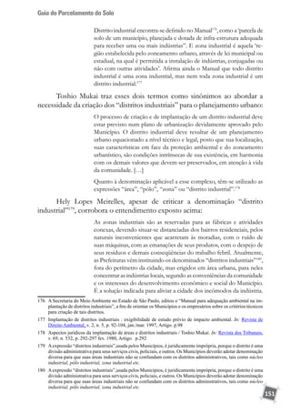 Guia do Parcelamento do Solo
151
Distrito industrial encontra-se definido no Manual176
, como a ‘parcela de
solo de um município, planejada e dotada de infra-estrutura adequada
para receber uma ou mais indústrias”. E zona industrial é aquela ‘re-
gião estabelecida pelo zoneamento urbano, através de lei municipal ou
estadual, na qual é permitida a instalação de indústrias, conjugadas ou
não com outras atividades’. Afirma ainda o Manual que todo distrito
industrial é uma zona industrial, mas nem toda zona industrial é um
distrito industrial.177
Toshio Mukai traz esses dois termos como sinônimos ao abordar a
necessidade da criação dos “distritos industriais” para o planejamento urbano:
O processo de criação e de implantação de um distrito industrial deve
estar previsto num plano de urbanização devidamente aprovado pelo
Município. O distrito industrial deve resultar de um planejamento
urbano equacionado a nível técnico e legal, posto que sua localização,
suas características em face da proteção ambiental e do zoneamento
urbanístico, são condições intrínsecas de sua existência, em harmonia
com os demais valores que devem ser preservados, em atenção à vida
da comunidade. […]
Quanto à denominação aplicável a esse complexo, têm-se utilizado as
expressões “área”, “pólo”, “zona” ou “distrito industrial”.178
Hely Lopes Meirelles, apesar de criticar a denominação “distrito
industrial”179
, corrobora o entendimento exposto acima:
As zonas industriais são as reservadas para as fábricas e atividades
conexas, devendo situar-se distanciadas dos bairros residenciais, pelos
naturais inconvenientes que acarretam às moradias, com o ruído de
suas máquinas, com as emanações de seus produtos, com o despejo de
seus resíduos e demais conseqüências do trabalho febril. Atualmente,
as Prefeituras vêm instituindo os denominados “distritos industriais”180
,
fora do perímetro da cidade, mas erigidos em área urbana, para neles
concentrar as indústrias locais, segundo as conveniências da comunidade
e os interesses do desenvolvimento econômico e social do Município.
É a solução indicada para aliviar a cidade dos incômodos da indústria.
176	 A Secretaria do Meio Ambiente no Estado de São Paulo, editou o “Manual para adequação ambiental na im-
plantação de distritos industriais”, a fim de orientar os Municípios e os empresários sobre os critérios técnicos
para criação de tais distritos.
177	 Implantação de distritos industriais : exigibilidade de estudo prévio de impacto ambiental. In: Revista de
Direito Ambiental, v. 2, n. 5, p. 92-104, jan./mar. 1997, Artigo. p.98
178	 Aspectos juridicos da implantação de áreas e distritos industriais / Toshio Mukai. In: Revista dos Tribunais,
v. 69, n. 532, p. 292-297 fev. 1980, Artigo. p.292
179	 Aexpressão “distritos industriais”,usada pelos Municípios, é juridicamente imprópria, porque o distrito é uma
divisão administrativa para seus serviços civis, policiais, e outros. Os Municípios deverão adotar denominação
diversa para que suas áreas industriais não se confundam com os distritos administrativos, tais como núcleo
industrial, pólo industrial, zona industrial etc.
180	 Aexpressão “distritos industriais”,usada pelos Municípios, é juridicamente imprópria, porque o distrito é uma
divisão administrativa para seus serviços civis, policiais, e outros. Os Municípios deverão adotar denominação
diversa para que suas áreas industriais não se confundam com os distritos administrativos, tais como núcleo
industrial, pólo industrial, zona industrial etc.
 
