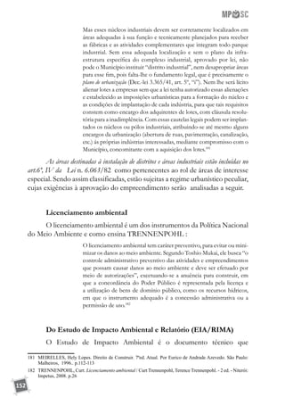 152
Mas esses núcleos industriais devem ser corretamente localizados em
áreas adequadas à sua função e tecnicamente planejados para receber
as fábricas e as atividades complementares que integram todo parque
industrial. Sem essa adequada localização e sem o plano da infra-
estrutura específica do complexo industrial, aprovado por lei, não
pode o Município instituir “distrito industrial”, nem desapropriar áreas
para esse fim, pois falta-lhe o fundamento legal, que é precisamente o
plano de urbanização (Dec.-lei 3.365/41, art. 5º, “i”). Nem lhe será lícito
alienar lotes a empresas sem que a lei tenha autorizado essas alienações
e estabelecido as imposições urbanísticas para a formação do núcleo e
as condições de implantação de cada indústria, para que tais requisitos
constem como encargo dos adquirentes de lotes, com cláusula resolu-
tória para a inadimplência. Com essas cautelas legais podem ser implan-
tados os núcleos ou pólos industriais, atribuindo-se até mesmo alguns
encargos da urbanização (abertura de ruas, pavimentação, canalização,
etc.) ás próprias indústrias interessadas, mediante compromisso com o
Município, concomitante com a aquisição dos lotes.181
As áreas destinadas à instalação de distritos e áreas industriais estão incluídas no
art.6º, IV da Lei n. 6.063/82 como pertencentes ao rol de áreas de interesse
especial. Sendo assim classificadas, estão sujeitas a regime urbanístico peculiar,
cujas exigências à aprovação do empreendimento serão analisadas a seguir.
Licenciamento ambientaI
O licenciamento ambiental é um dos instrumentos da Política Nacional
do Meio Ambiente e como ensina TRENNENPOHL :
O licenciamento ambiental tem caráter preventivo, para evitar ou mini-
mizar os danos ao meio ambiente. Segundo Toshio Mukai, ele busca “o
controle administrativo preventivo das atividades e empreendimentos
que possam causar danos ao meio ambiente e deve ser efetuado por
meio de autorizações”, excetuando-se a anuência para construir, em
que a concordância do Poder Público é representada pela licença e
a utilização de bens de domínio público, como os recursos hídricos,
em que o instrumento adequado é a concessão administrativa ou a
permissão de uso.182
Do Estudo de Impacto Ambiental e Relatório (EIA/RIMA)
O Estudo de Impacto Ambiental é o documento técnico que
181	 MEIRELLES, Hely Lopes. Direito de Construir. 7ªed. Atual. Por Eurico de Andrade Azevedo. São Paulo:
Malheiros, 1996.. p.112-113
182	 TRENNENPOHL, Curt. Licenciamento ambiental / Curt Trennenpohl, Terence Trennenpohl. - 2 ed. - Niterói:
Impetus, 2008. p.26
 