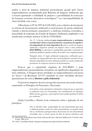 Guia do Parcelamento do Solo
153
analisa o nível de impacto ambiental possivelmente gerado pelo futuro
empreendimento, acompanhado pelo Relatório de Impacto Ambiental, que
o resume apontando a viabilidade do projeto e a possibilidade de concessão
de Licenças, eventuais alternativas tecnológicas183
ou a incompatibilidade da
obra/atividade com a área.
AResoluçãon.237de1997doCONAMA,comoobjetivodeincorporar
ao sistema de licenciamento ambiental os instrumentos de gestão ambiental,
visando o desenvolvimento sustentável e a melhoria contínua, consolidou a
necessidade de realização do Estudo de Impacto Ambiental, ampliando o rol
trazido pela resolução anterior (1/86 do CONAMA):
Art. 3º- A licença ambiental para empreendimentos e atividades
consideradas efetiva ou potencialmente causadoras de significa-
tiva degradação do meio dependerá de prévio estudo de impacto
ambiental e respectivo relatório de impacto sobre o meio ambiente
(EIA/RIMA), ao qual dar-se-á publicidade, garantida a realização de
audiências públicas, quando couber, de acordo com a regulamentação.
Parágrafo único. O órgão ambiental competente, verificando que a
atividade ou empreendimento não é potencialmente causador de sig-
nificativa degradação do meio ambiente, definirá os estudos ambientais
pertinentes ao respectivo processo de licenciamento.
Nota-se que a supracitada exigência de EIA/RIMA é para
empreendimentos potencialmente causadores de significativa degradação do
meio ambiente. A listagem dessas atividades ou empreendimentos está posta
no Anexo 1 da Resolução 237/97; incluindo no item Atividades diversas:
parcelamento do solo; e distrito e pólo industrial.
Os possíveis impactos do caso em questão merecem um estudo técnico,
respeitando os Princípios da Precaução e Prevenção.
Com efeito, este(s) princípio(s) reforça(m) a regra de que as agressões
ao ambiente, uma vez consumadas, são, normalmente, de reparação
difícil, incerta e custosa, e pressupõem uma conduta genérica in dubio
pro ambiente.
184
Ainda, Canotilho e Morato Leite esclarecem sobre a aplicação de tais
princípios:
Ora, as dúvidas sobre perigosidade de uma determinada ação para
o ambiente podem existir em várias circunstâncias: ou quando ainda
não se verificaram quaisquer danos decorrentes de uma determinada
actividade, mas se receia, apesar da falta de provas científicas, que
183	 MACHADO, PauloAffonso Leme. Direito Ambiental Brasileiro. São Paulo: Malheiros Ed. 17ª ed. Rev.Atual.
E ampl., 2009. p.234
184	 LEITE , José Rubens Morato. Princípios estruturantes do Estado de Direito Ambiental
 