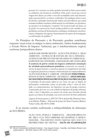 154
possam vir a ocorrer; ou então quando, havendo já danos provocados
ao ambiente, não há provas científicas sobre qual a causa que está na
origem dos danos, ou sobre o nexo de causalidade entre uma determi-
nada causa possível e os danos verificados. Em qualquer destes casos
de dúvida, o princípio da precaução impõe, por previdência, que sejam
tomadas medidas cautelares relativamente às actividades, aos produtos,
aos projetos ou instalações “suspeitas” de ter provocado um dano, ou
de poder vir a provocá-lo. Essas medias podem ser tão variadas como
proibições, recusas de licenciamento, embargos, notificações, monitori-
zações, obrigações de registro, financiamento de acções de investigação,
ou informação do público.185
Os Princípios da Precaução e da Prevenção guardam semelhança
enquanto visam evitar ou mitigar os danos ambientais. Ambos fundamentam
o Estudo Prévio de Impacto Ambiental, que é indubitavelmente exigível,
conforme Jurisprudência abaixo:
AGRAVO DE INSTRUMENTO - AÇÃO CIVIL PÚBLICA - MEIO
AMBIENTE - EXTRAÇÃO E ENVASE DE ÁGUA MINERAL -
AUSÊNCIA DE PRÉVIO ESTUDO DE IMPACTO AMBIENTAL -
SUSPENSÃODAATIVIDADE-EXEGESEDOART.225DACRFB.
A ausência de prévio estudo de impacto ambiental à instalação
de atividade potencialmente poluidora, consistente na extração e
envase de água mineral, e a incerteza quanto ao cumprimento de todas
as exigências protetivas, ensejam a obstaculização do empreendimento.
AÇÃOCIVILPÚBLICA-LIMINAR-ATIVIDADEINDUSTRIAL-
DANOSAOMEIOAMBIENTE-INCERTEZA-APLICABILIDA-
DE DOS PRINCÍPIOS DA PREVENÇÃO E DA PRECAUÇÃO.
O princípio da prevenção aplica-se aos casos em que se dispõe de
informações conhecidas, certas ou provadas sobre o risco da ativi-
dade ou comportamento, são hipóteses em que há perigo concreto.
A precaução, por sua vez, está voltada às hipóteses de perigo abstrato,
onde o risco é hipotético ou incerto, de modo que, havendo dúvida
quanto aos danos da atividade, esta sorve em favor do bem ambiental.
(Agravo de Instrumento n. 2007.011758-8, de Joinville, Primeira Câma-
ra de Direito Público , Tribunal de Justiça de Santa Catarina, Relator:
Volnei Carlin, DJ: 08/01/2008)
E no mesmo sentido, reafirmando a indisponibilidade da elaboração
de EIA/RIMA:
AÇÃO CIVIL PÚBLICA AMBIENTAL - DESAPROPRIAÇÃO
DE ÁREA CUJA TITULARIDADE DO DOMÍNIO É DESCO-
NHECIDA - PAGAMENTO FEITO ÀQUELE QUE NÃO É O
PROPRIETÁRIO DO IMÓVEL - FALTA DE ELABORAÇÃO
185	 Direito Constitucional ambiental brasileiro / José Joaquim Gomes Canotilho, José Rubens Morato Leite
(organizadores). - São Paulo: Saraiva, 2007. (p.42) Vários autores.
 