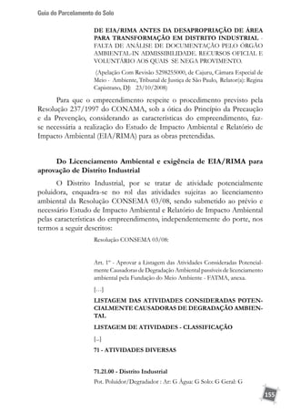 Guia do Parcelamento do Solo
155
DE EIA/RIMA ANTES DA DESAPROPRIAÇÃO DE ÁREA
PARA TRANSFORMAÇÃO EM DISTRITO INDUSTRIAL -
FALTA DE ANÁLISE DE DOCUMENTAÇÃO PELO ÓRGÃO
AMBIENTAL-IN ADMISSIBILIDADE. RECURSOS OFICIAL E
VOLUNTÁRIO AOS QUAIS SE NEGA PROVIMENTO.
(Apelação Com Revisão 5298255000, de Cajuru, Câmara Especial de
Meio - Ambiente, Tribunal de Justiça de São Paulo, Relator(a): Regina
Capistrano, DJ: 23/10/2008)
Para que o empreendimento respeite o procedimento previsto pela
Resolução 237/1997 do CONAMA, sob a ótica do Princípio da Precaução
e da Prevenção, considerando as características do empreendimento, faz-
se necessária a realização do Estudo de Impacto Ambiental e Relatório de
Impacto Ambiental (EIA/RIMA) para as obras pretendidas.
Do Licenciamento Ambiental e exigência de EIA/RIMA para
aprovação de Distrito Industrial
O Distrito Industrial, por se tratar de atividade potencialmente
poluidora, enquadra-se no rol das atividades sujeitas ao licenciamento
ambiental da Resolução CONSEMA 03/08, sendo submetido ao prévio e
necessário Estudo de Impacto Ambiental e Relatório de Impacto Ambiental
pelas características do empreendimento, independentemente do porte, nos
termos a seguir descritos:
Resolução CONSEMA 03/08:
Art. 1º - Aprovar a Listagem das Atividades Consideradas Potencial-
mente Causadoras de Degradação Ambiental passíveis de licenciamento
ambiental pela Fundação do Meio Ambiente - FATMA, anexa.
[…]
LISTAGEM DAS ATIVIDADES CONSIDERADAS POTEN-
CIALMENTE CAUSADORAS DE DEGRADAÇÃO AMBIEN-
TAL
LISTAGEM DE ATIVIDADES - CLASSIFICAÇÃO
[...]
71 - ATIVIDADES DIVERSAS
71.21.00 - Distrito Industrial
Pot. Poluidor/Degradador : Ar: G Água: G Solo: G Geral: G
 