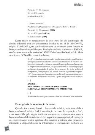 156
Porte AU = 50: pequeno
AU = 100 : grande
os demais médio
- Distrito Industrial
Pot. Poluidor/Degradador : Ar: G Água: G Solo: G Geral: G
Porte AU = 50 : pequeno (EIA)
AU = 100 : grande (EIA)
os demais: médio (EIA)
Deste modo, o parcelamento do solo para fins de constituição de
distrito industrial, além dos documentos listados no art. 18 da Lei 6.766/79,
exigirá EIA/RIMA e, em conformidade com os resultados deste Estudo, as
licenças ambientais expedidas pela Fundação do Meio Ambiente – FATMA,
conforme os termos da resolução 237/1997 do Conselho Nacional do Meio
Ambiente - CONAMA, transcrita abaixo:
Art. 2º - A localização, construção, instalação, ampliação, modificação e
operação de empreendimentos e atividades utilizadoras de recursos am-
bientais consideradas efetiva ou potencialmente poluidoras, bem como
os empreendimentos capazes, sob qualquer forma, de causar degradação
ambiental, dependerão de prévio licenciamento do órgão ambiental
competente, sem prejuízo de outras licenças legalmente exigíveis.
§ 1º - Estão sujeitos ao licenciamento ambiental os empreendimentos e
as atividades relacionadas no Anexo 1, parte integrante desta Resolução.
[…]
ANEXO 1
ATIVIDADES OU EMPREENDIMENTOS 
SUJEITAS AO LICENCIAMENTO AMBIENTAL
[…]
Atividades diversas - parcelamento do solo - distrito e pólo industrial
Da exigência da autorização de corte:
Quando for o caso, deverá o interessado solicitar, após concedida a
licença ambiental prévia - LAP, à autorização de corte de vegetação – AuC,
a ser concedida pelo órgão ambiental competente conjuntamente com a
licença ambiental de instalação – LAI, a qual trará como principal vantagem
ao empreendedor, maior agilidade dos serviços e trâmite dos processos,
integração e disponibilização de informações e conseqüente melhoria do
 