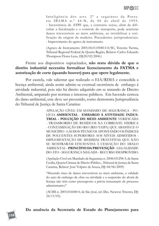 158
I n t e l i g ê n c i a d o s a r t s. 2 ° e s e g u i n t e s d a Po r t a -
r i a I BA M A n . º 4 4 - N, d e 0 6 d e a b r i l d e 1 9 9 3 .
- Inexistência de ATPF que, a contrario sensu, além de difi-
cultar a fiscalização e o controle do transporte, pode acarretar
danos irreversíveis ao meio ambiente, ao inviabilizar a veri-
ficação da origem da madeira. Precedentes jurisprudenciais.
- Improvimento do agravo de instrumento.
(Agravo de Instrumento 2005.04.01.050813-0/SC, Terceira Turma,
Tribunal Regional Federal da Quarta Região, Relator: Carlos Eduardo
Thompson Flores Lenz, DJ:20/02/2006.)
Frente aos dispositivos supracitados, não resta dúvida de que o
distrito industrial necessita formalizar licenciamento da FATMA e
autorização de corte (quando houver) para que opere legalmente.
Por cautela, vale salientar que realizado o EIA/RIMA e concedida a
licença ambiental, ainda assim admite-se eventual ocorrência de embargo à
atividade industrial, pois não há direito adquirido em se tratando de Direito
Ambiental, amparado por normas e interesse públicos. Em havendo certeza
do dano ambiental, este deve ser prevenido, como demonstra Jurisprudência
do Tribunal de Justiça de Santa Catarina:
APELAÇÃO CÍVEL EM MANDADO DE SEGURANÇA - PO-
LÍCIA AMBIENTAL - EMBARGO À ATIVIDADE INDUS-
TRIAL - POLUIÇÃO DO MEIO AMBIENTE VERIFICADA
- TRANSBORDO DE RESÍDUOS NA CORRENTE HÍDRICA
- CONTAMINAÇÃO DO RIO (RIO TAIPA) QUE ABASTECE O
MUNICÍPIO - LAUDOS TÉCNICOS APONTANDO OS ÍNDICES
DE POLUENTES SUPERIORES AOS NÍVEIS ADMITIDOS -
IMPLEMENTAÇÃO DE MEDIDAS TRATATIVAS QUE NÃO
SE MOSTRARAM EFICIENTES À CESSAÇÃO DO ABALO
AMBIENTAL - PRINCÍPIO DA PREVENÇÃO - LEGALIDADE
DO ATO - SEGURANÇA NEGADA - RECURSO DESPROVIDO.
(Apelação Cível em Mandado de Segurança n. 2008.031298-5, de Santa
Cecília, Quarta Câmara de Direito Público , Tribunal de Justiça de Santa
Catarina, Relator: José Volpato de Souza, DJ: 04/06/2009)
“Havendo risco de danos irreversíveis ao meio ambiente, a validade
do auto de embargo de obra ou atividade e a suspensão do alvará de
licença não têm como pressuposto a prévia instauração de processo
administrativo”
(ACMS n. 2003.016040-0, de São José, rel. Des. Newton Trisotto, DJ:
24/11/03).
Da anuência da Secretaria de Estado do Planejamento para
 