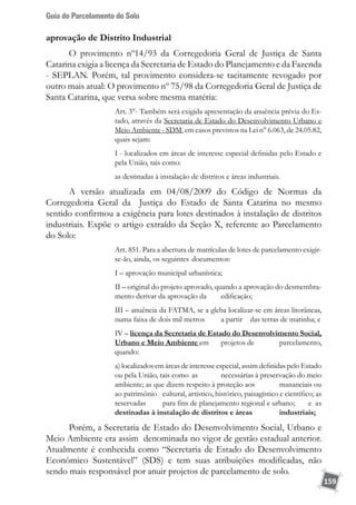 Guia do Parcelamento do Solo
159
aprovação de Distrito Industrial
O provimento nº14/93 da Corregedoria Geral de Justiça de Santa
Catarina exigia a licença da Secretaria de Estado do Planejamento e da Fazenda
- SEPLAN. Porém, tal provimento considera-se tacitamente revogado por
outro mais atual: O provimento nº 75/98 da Corregedoria Geral de Justiça de
Santa Catarina, que versa sobre mesma matéria:
Art. 3°- Também será exigida apresentação da anuência prévia do Es-
tado, através da Secretaria de Estado do Desenvolvimento Urbano e
Meio Ambiente - SDM, em casos previstos na Lei n° 6.063, de 24.05.82,
quais sejam:
I - localizados em áreas de interesse especial definidas pelo Estado e
pela União, tais como:
as destinadas à instalação de distritos e áreas industriais.
A versão atualizada em 04/08/2009 do Código de Normas da
Corregedoria Geral da Justiça do Estado de Santa Catarina no mesmo
sentido confirmou a exigência para lotes destinados à instalação de distritos
industriais. Expõe o artigo extraído da Seção X, referente ao Parcelamento
do Solo:
Art. 851. Para a abertura de matrículas de lotes de parcelamento exigir-
se-ão, ainda, os seguintes 	documentos:
I – aprovação municipal urbanística;
II – original do projeto aprovado, quando a aprovação do desmembra-
mento derivar da aprovação da 	 edificação;
III – anuência da FATMA, se a gleba localizar-se em áreas litorâneas,
numa faixa de dois mil metros 	 a partir 	 das terras de marinha; e
IV – licença da Secretaria de Estado do Desenvolvimento Social,
Urbano e Meio Ambiente em 	 projetos de 	 parcelamento,
quando:
a) localizados em áreas de interesse especial, assim definidas pelo Estado
ou pela União, tais como 	as 	 necessárias à preservação do meio
ambiente; as que dizem respeito à proteção aos 	 mananciais ou
ao patrimônio 	 cultural, artístico, histórico, paisagístico e científico; as
reservadas 	 para fins de planejamento regional e urbano; 	 e as
destinadas à instalação de distritos e áreas 	 industriais;
Porém, a Secretaria de Estado do Desenvolvimento Social, Urbano e
Meio Ambiente era assim denominada no vigor de gestão estadual anterior.
Atualmente é conhecida como “Secretaria de Estado do Desenvolvimento
Econômico Sustentável” (SDS) e tem suas atribuições modificadas, não
sendo mais responsável por anuir projetos de parcelamento de solo.
 