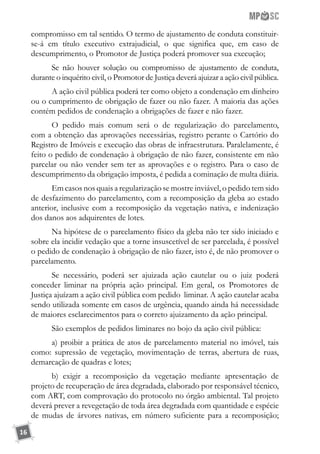 16
compromisso em tal sentido. O termo de ajustamento de conduta constituir-
se-á em título executivo extrajudicial, o que significa que, em caso de
descumprimento, o Promotor de Justiça poderá promover sua execução;
Se não houver solução ou compromisso de ajustamento de conduta,
durante o inquérito civil, o Promotor de Justiça deverá ajuizar a ação civil pública.
A ação civil pública poderá ter como objeto a condenação em dinheiro
ou o cumprimento de obrigação de fazer ou não fazer. A maioria das ações
contém pedidos de condenação a obrigações de fazer e não fazer.
O pedido mais comum será o de regularização do parcelamento,
com a obtenção das aprovações necessárias, registro perante o Cartório do
Registro de Imóveis e execução das obras de infraestrutura. Paralelamente, é
feito o pedido de condenação à obrigação de não fazer, consistente em não
parcelar ou não vender sem ter as aprovações e o registro. Para o caso de
descumprimento da obrigação imposta, é pedida a cominação de multa diária.
Em casos nos quais a regularização se mostre inviável, o pedido tem sido
de desfazimento do parcelamento, com a recomposição da gleba ao estado
anterior, inclusive com a recomposição da vegetação nativa, e indenização
dos danos aos adquirentes de lotes.
Na hipótese de o parcelamento físico da gleba não ter sido iniciado e
sobre ela incidir vedação que a torne insuscetível de ser parcelada, é possível
o pedido de condenação à obrigação de não fazer, isto é, de não promover o
parcelamento.
Se necessário, poderá ser ajuizada ação cautelar ou o juiz poderá
conceder liminar na própria ação principal. Em geral, os Promotores de
Justiça ajuízam a ação civil pública com pedido liminar. A ação cautelar acaba
sendo utilizada somente em casos de urgência, quando ainda há necessidade
de maiores esclarecimentos para o correto ajuizamento da ação principal.
São exemplos de pedidos liminares no bojo da ação civil pública:
a) proibir a prática de atos de parcelamento material no imóvel, tais
como: supressão de vegetação, movimentação de terras, abertura de ruas,
demarcação de quadras e lotes;
b) exigir a recomposição da vegetação mediante apresentação de
projeto de recuperação de área degradada, elaborado por responsável técnico,
com ART, com comprovação do protocolo no órgão ambiental. Tal projeto
deverá prever a revegetação de toda área degradada com quantidade e espécie
de mudas de árvores nativas, em número suficiente para a recomposição;
 