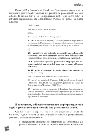 160
Desde 2007 a Secretaria de Estado do Planejamento passou a ser a
responsável por conceder anuência aos projetos de parcelamento do solo
urbano, de acordo com a Lei Complementar n.381, que dispôs sobre a
estrutura organizacional da Administração Pública no Estado de Santa
Catarina:
CAPÍTULO V
Das Secretarias de Estado Setoriais
SEÇÃO I
Da Secretaria de Estado do Planejamento
Art. 56. À Secretaria de Estado do Planejamento, como órgão central
dos sistemas de Planejamento e Orçamento, Informações Estatísticas,
de Gestão Organizacional e de Geografia e Cartografia, compete:
[...]
XVI - promover o uso racional e a ocupação ordenada do solo
catarinense, com atenção especial àquelas áreas indispensáveis
à manutenção do meio ambiente ecologicamente equilibrado;
XVII - desenvolver ações que promovam a adequação dos ins-
trumentos jurídicos e urbanísticos ao que prescreve o Estatuto
da Cidade;
XVIII - apoiar a elaboração de planos diretores de desenvolvi-
mento municipal;
XIX - dar anuência ao parcelamento do solo urbano;
XX - coordenar a gestão do Programa de Desenvolvimento Regional
e Municipal - PRODEM e do Programa Operacional do Fundo de
Desenvolvimento Municipal - PROFDM; e
XXI - apoiar e orientar as Secretarias de Estado de Desenvolvimento
Regional na execução e implementação dos programas, projetos e ações
descentralizadas e desconcentradas, articuladamente com os respectivos
órgãos centrais sistêmicos.
É este portanto, o dispositivo correto a ser empregado quanto ao
órgão a quem se deve pedir anuência para parcelamentos do solo.
Conclui-se, ante o exposto, que além das exigências do art.18 da
Lei 6.766/79, por se tratar de área de interesse especial e potencialmente
poluidora, deve ser providenciado:
1.	 o licenciamento ambiental por intermédio da apresentação do
prévio e necessário Estudo de Impacto Ambiental e Relatório de
 