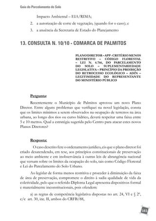 Guia do Parcelamento do Solo
161
Impacto Ambiental – EIA/RIMA;
2.	 a autorização de corte de vegetação, (quando for o caso); e
3.	 a anuência da Secretaria de Estado do Planejamento
13. CONSULTA N. 10/10 - COMARCA DE PALMITOS
PLANODIRETOR–APP-critériomenos
restritivo – código florestal
– lei n. 6.766, do parcelamento
do solo – suplementariedade
legislativa – princípio da proibição
do retrocesso ecológico – ADIN –
legitimidade do representante
do ministério público
Pergunta:
Recentemente o Município de Palmitos aprovou um novo Plano
Diretor. Entre alguns problemas que verifiquei na novel legislação, consta
que os limites mínimos a serem observados na ocupação de terrenos na área
urbana, ao longo dos rios ou curso hídrico, deverá respeitar uma faixa entre
5 e 10 metros. Qual a estratégia sugerida pelo Centro para atacar estes novos
Planos Diretores?
Resposta:
	 O caso descrito fere o ordenamento jurídico, eis que o plano diretor foi
criado desatendendo, em tese, aos princípios constitucionais de preservação
ao meio ambiente e em inobservância à outras leis de abrangência nacional
que versam sobre os limites da ocupação do solo, tais como Código Florestal
e Lei do Parcelamento do Solo Urbano.
Ao legislar de forma menos restritiva e proceder à diminuição da faixa
de área de preservação, compromete o direito à sadia qualidade de vida da
coletividade, pelo que o referido Diploma Legal apresenta dispositivos formal
e materialmente inconstitucionais, pois ofendem:
a) as regras de competência legislativa dispostas no art. 24, VI e § 2º,
c/c art. 30, inc. II, ambos do CRFB/88,
 