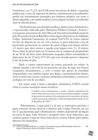 Guia do Parcelamento do Solo
163
Catarinense e art. 5º, § 2º, da CF/88, como mecanismo de defesa e segurança
jurídica ante o risco de supressão de direitos constitucionais já reconhecidos,
porém não irrestritamente protegidos por institutos próprios, tais como o
direito adquirido, o ato jurídico perfeito, a coisa julgada ou ainda o reconhecido
status de cláusula pétrea.
Vale lembrar que este princípio justificou, dentre outros fundamentos,
a representação elaborada pelos Ministérios Públicos Estadual e Federal e
conseqüente ajuizamento de Ação Direta de Inconstitucionalidade proposta
pelo Procurador-Geral da República contra alguns dispositivos do indigitado
Código Ambiental Catarinense, lei estadual 14.675/09, de forma especial
em face do disposto no seu art. 114 e incisos, os quais reduziram a área de
preservação permanente no entorno de cursos d’água com largura inferior
a 5 metros para cinco metros e aqueles com largura entre 5 e 10 metros,
fixou a faixa de preservação em 10 metros, isto às margens de propriedades
de até 50 há em áreas rurais ilicitamente ocupadas, ambos contrariando as
disposições do art. 2º da lei 4771/65, ação esta sub judice perante a Suprema
Corte de Justiça do país.
Dado o caráter superveniente da norma guerreada em relação às
federais afetadas e em vista da sua pretensão, em tese, de reger atos futuros
(ocupações, licenciamentos, ...) com o intuito não apenas de consolidar
irregularidades, mas também regular atos ilegais e inconstitucionais futuros,
torna-se ainda mais extenso o prejuízo ambiental à coletividade e o retrocesso
ecológico em vista de sua edição.
Em artigo sobre a burla a princípios urbanísticos, COSTA conclui
sobre as normas municipais menos restritivas:
O padrão, nessas circunstâncias é, assim, o divórcio imperdoável da
ordem urbanística que sofre a eiva da inconstitucionalidade, resultado
da ignorância irresponsável dos princípios mais comezinhos de direito
constitucional geral, urbanístico e ambiental engendrados desde a Carta
da República de 1988.187
	 Primeiramente, a regra geral é a de que as construções próximas a
águas correntes devem observar o disposto pelo Código Florestal, em seu
art. 2º, que determina qual o distanciamento mínimo, dependendo da largura
do curso da água. Cabe destacar o parágrafo único deste dispositivo, que
esclarece quanto à regra de observância dessas normas federais pelos planos
diretores dos municípios:
187	 COSTA, José Kalil de Oliveira e. - à época 3o
Promotor de Justiça de MS da Capital. Artigo: Leis Mu-
nicipais Urbanísticas e Burla aos Princípios Urbanísticos
 