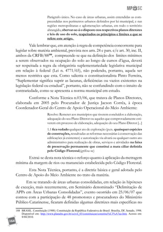 164
Parágrafo único. No caso de áreas urbanas, assim entendidas as com-
preendidas nos perímetros urbanos definidos por lei municipal, e nas
regiões metropolitanas e aglomerações urbanas, em todo o território
abrangido, obervar-se-á o disposto nos respectivos planos diretores
e leis de uso do solo, respeitados os princípios e limites a que se
refere este artigo.
	 Vale lembrar que, em atenção à regra de competência concorrente para
legislar sobre matéria ambiental, prevista nos arts. 24 e pars. c/c art. 30, inc. II,
ambos da CRFB/88188
, compreende-se que na definição dos limites mínimos
a serem observados na ocupação do solo ao longo de cursos d’água, deverá
ser respeitada a regra da obrigatória suplementariedade legislativa municipal
em relação à federal (Lei n. 4771/65), não podendo, portanto, aquela ser
menos restritiva que esta. Como salienta o constitucionalista Pinto Ferreira,
“Suplementar significa suprir as lacunas, deficiências ou vazios existentes na
legislação federal ou estadual”, portanto, não se confundindo com o intuito de
contrariedade, como se apresenta a norma municipal em estudo.
	 Conforme a Nota Técnica n.03/06, que tratava de Planos Diretores,
elaborada em 2005 pelo Procurador de Justiça Jacson Corrêa, à época
Coordenador-Geral do Centro de Apoio Operacional do Meio Ambiente:
Resolve: Remeter aos municípios que tiverem concluídos a elaboração,
adequação do seu Plano Diretor ou aqueles que comprovadamente esti-
verem em processo de elaboração, adequação do seu Plano Diretor [...]
1.1 fica vedado qualquer ato de exploração (p.ex. quaisquer espécies
de construções, ressalvadas as reformas necessárias à conservação das
edificações já existentes) e autorização via alvará ou qualquer outro ato
administrativo para realização de obras, serviços e atividades na faixa
de preservação permanente que constitui a mata ciliar definida
pelo Código Florestal;(grifou-se)
	 Extrai-se desta nota técnica o reforço quanto à aplicação da metragem
mínima da margem de rios ou mananciais estabelecida pelo Código Florestal.
	 Esta Nota Técnica, portanto, é a diretriz básica e geral adotada pelo
Centro de Apoio do Meio Ambiente no trato da matéria.
Em se tratando de áreas urbanas consolidadas, em relação às hipóteses
de exceção, mais recentemente, em Seminário denominado “Delimitação de
APPs em Áreas Urbanas Consolidadas”, evento ocorrido em 25/06/07 que
contou com a participação de 48 promotores e procuradores do Ministério
Público Catarinense, ficaram definidas algumas diretrizes mais específicas no
188	 BRASIL. Constituição (1988). Constituição da República Federativa do Brasil. Brasília, DF, Senado, 1998.
Disponível em: http://www.planalto.gov.br/ccivil_03/constituicao/constitui%C3%A7ao.htm. Acesso em:
8/04/2010.
 