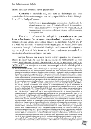 Guia do Parcelamento do Solo
165
âmbito das áreas urbanas a serem preservadas.
	 Conforme o enunciado n.3, que trata da delimitação das áreas
urbanizadas, de interesse ecológico e de risco e a possibilidade de flexibilização
do art. 2º do Código Florestal:
Na hipótese de áreas urbanizadas, será admitida a flexibilização das
disposições constantes no art. 2º do Código Florestal, desde que obser-
vado o limite mínimo previsto no disposto no inc. III da Lei 6.766/79
(quinze metros) bem como a ausência de interesse ecológico relevante
e situação de risco .
	 Este seria o critério mais flexível aplicável, contudo somente para
áreas urbanizadas (ou urbanas consolidadas), atentando-se para o
conceito de área urbana consolidada previsto na resolução 303/02, art. 2º,
inc. XIII, não podendo ser aplicado como regra-geral. O Plano Diretor deve
observar o Princípio Ambiental da Proibição do Retrocesso Ecológico e a
regra da suplementariedade às normas federais já existentes, extraindo delas
os critérios urbanísticos mínimos exigíveis.
Cumpre destacar que a regra menos restritiva prevista nos enunciados
citados possuem suporte legal não apenas na lei do parcelamento do solo
urbano, mas também absoluta sintonia com o art. 9º da Resolução 369/06 do
CONAMA189
, que trata justamente dos casos excepcionais, de utilidade pública,
189	 Resolução 369/06 CONAMA, art. 9 o A intervenção ou supressão de vegetação em APP para a regularização
fundiária sustentável de área urbana poderá ser autorizada pelo órgão ambiental competente, observado o
disposto na Seção I desta Resolução, além dos seguintes requisitos e condições: (...) III - ocupação inserida em
área urbana que atenda aos seguintes critérios: a) possuir no mínimo três dos seguintes itens de infra-estrutura
urbana implantada: malha viária, captação de águas pluviais, esgotamento sanitário, coleta de resíduos sólidos,
rede de abastecimento de água, rede de distribuição de energia; b) apresentar densidade demográfica superior a
cinqüenta habitantes por hectare; IV - localização exclusivamente nas seguintes faixas deAPP: a) nas margens
de cursos de água, e entorno de lagos, lagoas e reservatórios artificiais, conforme incisos I e III, alínea “a”,
do art. 3 o da Resolução CONAMA n o 303, de 2002, e no inciso I do art. 3 o da Resolução CONAMA n o
302, de 2002, devendo ser respeitada faixas mínimas de 15 metros para cursos de água de até 50 metros de
largura e faixas mínimas de 50 metros para os demais; b) em topo de morro e montanhas conforme inciso V,
do art. 3 o , da Resolução CONAMA n o 303, de 2002, desde que respeitadas as áreas de recarga de aqüíferos,
devidamente identificadas como tal por ato do poder público; c) em restingas, conforme alínea “a” do IX, do
art. 3 o da Resolução CONAMA n o 303, de 2002, respeitada uma faixa de 150 metros a partir da linha de
preamar máxima; V - ocupações consolidadas, até 10 de julho de 2001, conforme definido na Lei n o 10.257,
de 10 de julho de 2001 e Medida Provisória n o 2.220, de 4 de setembro de 2001; VI - apresentação pelo poder
público municipal de Plano de Regularização Fundiária Sustentável que contemple, entre outros: a) levanta-
mento da sub-bacia em que estiver inserida a APP, identificando passivos e fragilidades ambientais, restrições
e potencialidades, unidades de conservação, áreas de proteção de mananciais, sejam águas superficiais ou
subterrâneas; b) caracterização físico-ambiental, social, cultural, econômica e avaliação dos recursos e riscos
ambientais, bem como da ocupação consolidada existente na área; c) especificação dos sistemas de infra-
estrutura urbana, saneamento básico, coleta e destinação de resíduos sólidos, outros serviços e equipamentos
públicos, áreas verdes com espaços livres e vegetados com espécies nativas, que favoreçam a infiltração de
água de chuva e contribuam para a recarga dos aqüíferos; d) indicação das faixas ou áreas que, em função dos
condicionantes físicos ambientais, devam resguardar as características típicas da APP, respeitadas as faixas
mínimas definidas nas alíneas “a” e “c” do inciso IV deste artigo; e) identificação das áreas consideradas de
risco de inundações e de movimentos de massa rochosa, tais como, deslizamento, queda e rolamento de blocos,
corrida de lama e outras definidas como de risco; f) medidas necessárias para a preservação, a conservação e a
recuperação da APP não passível de regularização nos termos desta Resolução; g) comprovação da melhoria
das condições de sustentabilidade urbano-ambiental e de habitabilidade dos moradores; h) garantia de acesso
 