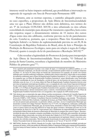 166
interesse social ou baixo impacto ambiental, que possibilitam a intervenção ou
supressão de vegetação em Área de Preservação Permanente-APP.
Portanto, ante as normas expostas, o caminho adequado parece ser,
no caso específico, a propositura de Ação Direta de Inconstitucionalidade
uma vez que o Plano Diretor não definiu nem delimitou, nos termos do
art. 9º da resolução CONAMA 369/06 a área urbanizada ou área urbana
consolidada do município para alcançar-lhe tratamento específico, bem como
não respeitou sequer o distanciamento mínimo de 15 metros dos cursos
d’água como área não edificante, conforme previsto na lei do parcelamento
do solo. Conclui-se, portanto, que o respectivo Plano fere frontalmente a
legislação federal e os limites da suplementariedade prevista no art.30, II da
Constituição da República Federativa do Brasil, além de ferir o Princípio da
Proibição do Retrocesso Ecológico, tanto para em relação à regra do Código
Florestal, quanto à exceção da lei do parcelamento e Resolução 369/02.190
	 Cabe ressaltar a legitimidade do Promotor de Justiça para interposição
da Ação Direta de Inconstitucionalidade. Nesse sentido, “O Tribunal de
Justiça de Santa Catarina, reconhece a legitimidade do membro do Ministério
Público de primeiro grau”191
:
livre e gratuito pela população às praias e aos corpos de água; e i) realização de audiência pública. § 1 o O
órgão ambiental competente, em decisão motivada, excepcionalmente poderá reduzir as restrições dispostas
na alínea “a”, do inciso IV, deste artigo em função das características da ocupação, de acordo com normas
definidos pelo conselho ambiental competente, estabelecendo critérios específicos, observadas as necessidades
de melhorias ambientais para o Plano de Regularização Fundiária Sustentável. § 2 o É vedada a regularização
de ocupações que, no Plano de Regularização Fundiária Sustentável, sejam identificadas como localizadas
em áreas consideradas de risco de inundações, corrida de lama e de movimentos de massa rochosa e outras
definidas como de risco. § 3 o As áreas objeto do Plano de Regularização Fundiária Sustentável devem estar
previstas na legislação municipal que disciplina o uso e a ocupação do solo como Zonas Especiais de Interesse
Social, tendo regime urbanístico específico para habitação popular, nos termos do disposto na Lei n o 10.257,
de 2001. § 4 o O Plano de Regularização Fundiária Sustentável deve garantir a implantação de instrumentos
de gestão democrática e demais instrumentos para o controle e monitoramento ambiental. § 5 o No Plano de
Regularização Fundiária Sustentável deve ser assegurada a não ocupação de APP remanescentes.
190	 Vale destacar que os enunciados das apps urbanas recebeu recentemente a chancela do Conselho Superior do
Ministério Público no procedimento nos autos do Procedimento Preparatório n. 211/2007 – 3ª PJ de Concórdia,
Protocolo CSMP n. 11487, Relator: Conselheiro Narcísio Geraldino Rodrigues, cuja emenda: “Procedimento
Preparatório. Defesa do MeioAmbiente. Expedição de licenças, por Poder Público Municipal, para construção
em área de preservação permanente, no perímetro urbano, com base em Lei Complementar Municipal que
desatende os limites do Código Florestal Brasileiro (Lei 4.771/65). Em diligências, retificação e publicação
de nova Lei Complementar Municipal, que, da mesma forma, desatende os limites do Código Florestal, bem
como os quinze metros de área não edificável ao longo das águas correntes e dormentes previstos na Lei do
Parcelamento do Solo (Lei 6.766/79). Arquivamento sob o fundamento da impossibilidade de cumprimento
da legislação federal diante da histórica urbanização do Município às margens dos cursos d’água e descarac-
terização da mata ciliar, tornando a situação consolidada e irreversível.Aplicação, pelo município, do instituto
da operação urbana consorciada, nos termos do Estatuto das Cidades (Lei 10.257/01) e enunciados elaborados
pelo Ministério Público Catarinense. Verificação de descumprimento da legislação federal e incorreto cum-
primento dos referidos enunciados. Não homologação da promoção de arquivamento e remessa dos autos ao
Senhor Procurador-Geral de Justiça para os fins do disposto no § 2º do art. 87 da LCE 197/00.”
191	 BRÜNING, Raulino Jacó. REGO, Eduardo de Carvalho. Ação Direta de Inconstitucionalidade ajuizada por
promotor de Justiça. In Revista jurídica do Ministério Público Catarinense/Publicação conjunta da Procuradoria-
Geral de Justiça de Santa Catarina e da Associação Catarinense do Ministério Público, vol. VI, n.14, jan/jun
2009
 