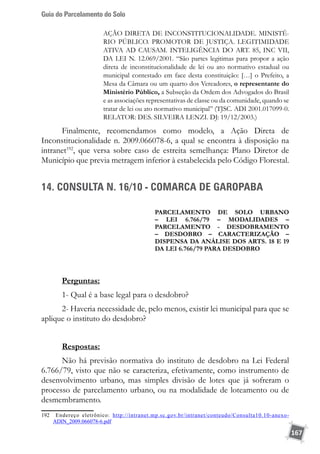 Guia do Parcelamento do Solo
167
AÇÃO DIRETA DE INCONSTITUCIONALIDADE. MINISTÉ-
RIO PÚBLICO. PROMOTOR DE JUSTIÇA. LEGITIMIDADE
ATIVA AD CAUSAM. INTELIGÊNCIA DO ART. 85, INC VII,
DA LEI N. 12.069/2001. “São partes legitimas para propor a ação
direta de inconstitucionalidade de lei ou ato normativo estadual ou
municipal contestado em face desta constituição: […] o Prefeito, a
Mesa da Câmara ou um quarto dos Vereadores, o representante do
Ministério Público, a Subseção da Ordem dos Advogados do Brasil
e as associações representativas de classe ou da comunidade, quando se
tratar de lei ou ato normativo municipal” (TJSC. ADI 2001.017099-0.
RELATOR: DES. SILVEIRA LENZI. DJ: 19/12/2003.)
Finalmente, recomendamos como modelo, a Ação Direta de
Inconstitucionalidade n. 2009.066078-6, a qual se encontra à disposição na
intranet192
, que versa sobre caso de estreita semelhança: Plano Diretor de
Município que previa metragem inferior à estabelecida pelo Código Florestal.
14. CONSULTA N. 16/10 - COMARCA DE GAROPABA
Parcelamento de solo urbano
– lei 6.766/79 – modalidades –
parcelamento - desdobramento
– desdobro – caracterização –
dispensa da análise dos arts. 18 e 19
da lei 6.766/79 para desdobro
Perguntas:
1- Qual é a base legal para o desdobro?
2- Haveria necessidade de, pelo menos, existir lei municipal para que se
aplique o instituto do desdobro?
Respostas:
Não há previsão normativa do instituto de desdobro na Lei Federal
6.766/79, visto que não se caracteriza, efetivamente, como instrumento de
desenvolvimento urbano, mas simples divisão de lotes que já sofreram o
processo de parcelamento urbano, ou na modalidade de loteamento ou de
desmembramento.
192	 Endereço eletrônico: http://intranet.mp.sc.gov.br/intranet/conteudo/Consulta10.10-anexo-
ADIN_2009.066078-6.pdf
 