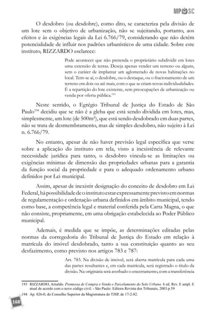 168
O desdobro (ou desdobre), como dito, se caracteriza pela divisão de
um lote sem o objetivo de urbanização, não se sujeitando, portanto, aos
efeitos e às exigências legais da Lei 6.766/79, considerando que não detém
potencialidade de influir nos padrões urbanísticos de uma cidade. Sobre este
instituto, RIZZARDO esclarece:
Pode acontecer que não pretenda o proprietário subdividir em lotes
uma extensão de terras. Deseja apenas vender um terreno ou alguns,
sem o caráter de implantar um aglomerado de novas habitações no
local. Tem-se aí, o desdobre, ou o destaque, ou o fracionamento de um
terreno em dois ou até mais, com o que se criam novas individualidades.
É a repartição do lote existente, sem preocupações de urbanização ou
venda por oferta pública.193
Neste sentido, o Egrégio Tribunal de Justiça do Estado de São
Paulo194
decidiu que se não é a gleba que está sendo dividida em lotes, mas,
simplesmente, um lote (de 500m²), que está sendo desdobrado em duas partes,
não se trata de desmembramento, mas de simples desdobro, não sujeito à Lei
n. 6.766/79.
No entanto, apesar de não haver previsão legal específica que verse
sobre a aplicação do instituto em tela, visto a inexistência de relevante
necessidade jurídica para tanto, o desdobro vincula-se as limitações ou
exigências mínimas de dimensão das propriedades urbanas para a garantia
da função social da propriedade e para o adequado ordenamento urbano
definidos por Lei municipal.
Assim, apesar de inexistir designação do conceito de desdobro em Lei
Federal,hápossibilidadedeoinstitutoestarexpressamenteprevistoemnormas
de regulamentação e ordenação urbana definidos em âmbito municipal, tendo
como base, a competência legal e material conferida pela Carta Magna, o que
não consiste, propriamente, em uma obrigação estabelecida ao Poder Público
municipal.
Ademais, é medida que se impõe, as determinações editadas pelas
normas da corregedoria do Tribunal de Justiça do Estado em relação à
matrícula do imóvel desdobrado, tanto a sua constituição quanto ao seu
desfazimento, como previsto nos artigos 783 e 787:
Art. 783. Na divisão de imóvel, será aberta matrícula para cada uma
das partes resultantes e, em cada matrícula, será registrado o título da
divisão. Na originária será averbado o encerramento, com a transferência
193	 RIZZARDO, Arnaldo. Promessa de Compra e Venda e Parcelamento do Solo Urbano. 6 ed. Rev. E ampl. E
atual de acordo com o novo código civil. - São Paulo: Editora Revista dos Tribunais, 2003.p.59
194	 Ap. 826-0, do Conselho Superior da Magistratura do TJSP, de 17-2-82.
 