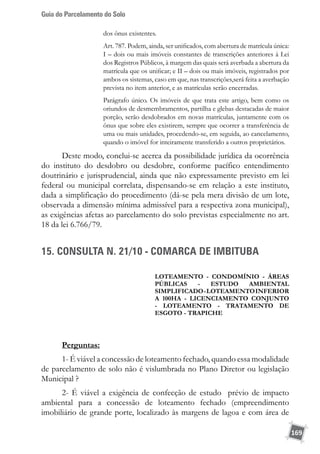 Guia do Parcelamento do Solo
169
dos ônus existentes.
Art. 787. Podem, ainda, ser unificados, com abertura de matrícula única:
I – dois ou mais imóveis constantes de transcrições anteriores à Lei
dos Registros Públicos, à margem das quais será averbada a abertura da
matrícula que os unificar; e II – dois ou mais imóveis, registrados por
ambos os sistemas, caso em que, nas transcrições,será feita a averbação
prevista no item anterior, e as matrículas serão encerradas.
Parágrafo único. Os imóveis de que trata este artigo, bem como os
oriundos de desmembramentos, partilha e glebas destacadas de maior
porção, serão desdobrados em novas matrículas, juntamente com os
ônus que sobre eles existirem, sempre que ocorrer a transferência de
uma ou mais unidades, procedendo-se, em seguida, ao cancelamento,
quando o imóvel for inteiramente transferido a outros proprietários.
Deste modo, conclui-se acerca da possibilidade jurídica da ocorrência
do instituto do desdobro ou desdobre, conforme pacífico entendimento
doutrinário e jurisprudencial, ainda que não expressamente previsto em lei
federal ou municipal correlata, dispensando-se em relação a este instituto,
dada a simplificação do procedimento (dá-se pela mera divisão de um lote,
observada a dimensão mínima admissível para a respectiva zona municipal),
as exigências afetas ao parcelamento do solo previstas especialmente no art.
18 da lei 6.766/79.
15. CONSULTA N. 21/10 - COMARCA DE IMBITUBA
loteamento - condomínio - áreas
públicas - Estudo ambiental
Simplificado-loteamentoinferior
a 100ha - licenciamento conjunto
- Loteamento - tratamento de
esgoto - trapiche
Perguntas:
1- É viável a concessão de loteamento fechado, quando essa modalidade
de parcelamento de solo não é vislumbrada no Plano Diretor ou legislação
Municipal ?
2- É viável a exigência de confecção de estudo prévio de impacto
ambiental para a concessão de loteamento fechado (empreendimento
imobiliário de grande porte, localizado às margens de lagoa e com área de
 