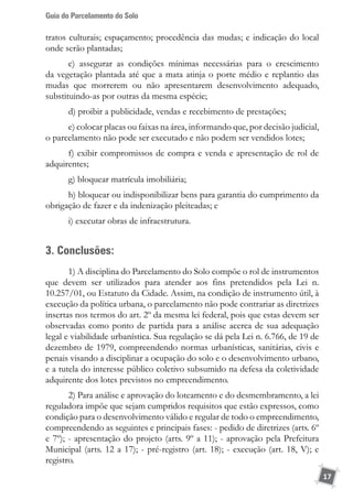 Guia do Parcelamento do Solo
17
tratos culturais; espaçamento; procedência das mudas; e indicação do local
onde serão plantadas;
c) assegurar as condições mínimas necessárias para o crescimento
da vegetação plantada até que a mata atinja o porte médio e replantio das
mudas que morrerem ou não apresentarem desenvolvimento adequado,
substituindo-as por outras da mesma espécie;
d) proibir a publicidade, vendas e recebimento de prestações;
e) colocar placas ou faixas na área, informando que, por decisão judicial,
o parcelamento não pode ser executado e não podem ser vendidos lotes;
f) exibir compromissos de compra e venda e apresentação de rol de
adquirentes;
g) bloquear matrícula imobiliária;
h) bloquear ou indisponibilizar bens para garantia do cumprimento da
obrigação de fazer e da indenização pleiteadas; e
i) executar obras de infraestrutura.
3. Conclusões:
1) A disciplina do Parcelamento do Solo compõe o rol de instrumentos
que devem ser utilizados para atender aos fins pretendidos pela Lei n.
10.257/01, ou Estatuto da Cidade. Assim, na condição de instrumento útil, à
execução da política urbana, o parcelamento não pode contrariar as diretrizes
insertas nos termos do art. 2º da mesma lei federal, pois que estas devem ser
observadas como ponto de partida para a análise acerca de sua adequação
legal e viabilidade urbanística. Sua regulação se dá pela Lei n. 6.766, de 19 de
dezembro de 1979, compreendendo normas urbanísticas, sanitárias, civis e
penais visando a disciplinar a ocupação do solo e o desenvolvimento urbano,
e a tutela do interesse público coletivo subsumido na defesa da coletividade
adquirente dos lotes previstos no empreendimento.
2) Para análise e aprovação do loteamento e do desmembramento, a lei
reguladora impõe que sejam cumpridos requisitos que estão expressos, como
condição para o desenvolvimento válido e regular de todo o empreendimento,
compreendendo as seguintes e principais fases: - pedido de diretrizes (arts. 6º
e 7º); - apresentação do projeto (arts. 9º a 11); - aprovação pela Prefeitura
Municipal (arts. 12 a 17); - pré-registro (art. 18); - execução (art. 18, V); e
registro.
 