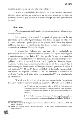170
marinha, e em zona de especial interesse ecológico) ?
3- Existe a possibilidade de exigência de licenciamentos ambientais
distintos para a estação de tratamento de esgoto e trapiches previstos no
empreendimento já por ocasião da concessão do processo de parcelamento
do solo?
Respostas:
1- Primeiramente cabe diferenciar os institutos referentes a loteamentos
e o condomínio.
	 O loteamento convencional é a espécie de parcelamento do solo
prevista na Lei n.6.766/79, caracterizada pela divisão da gleba em lotes, com
abertura modificação, prolongamento ou ampliação de vias e logradouros
públicos, que exige a transferência das áreas comuns e equipamentos
comunitários ao Poder Público (Município).
	 O condomínio fechado, por sua vez, não é modalidade de
parcelamento do solo e sim uma forma de ocupação do espaço de uma gleba,
em conformidade com a Lei n. 4.591/64, que dispõe sobre o condomínio
em edificações e as incorporações imobiliárias. Nele não existem logradouros
públicos ou áreas comuns de livre acesso à população. “Tudo que integra o
condomínio é de propriedade exclusiva dos condôminos, que não têm a obrigação legal de
trasladar os espaços internos comuns ao Município, quando da aprovação e do registro do
empreendimento.”195
O art. 8º da Lei n.4.591/64 é destinado a propriedades
horizontais de pequena dimensão, a fim de aumentar o coeficiente de
edificação “em forma de vilas, sob regime condominial”196
sem a implantação
de arruamento.
	 Além destes, há um terceiro instituto denominado “loteamento
fechado”, criado inicialmente com base no art.3º do Decreto-Lei n. 271/67:
Art 3º Aplica-se aos loteamentos a Lei nº 4.591, de 16 de dezembro
de 1964, equiparando-se o loteador ao incorporador, os compradores
de lote aos condôminos e as obras de infra-estrutura à construção da
edificação.
§ 1º O Poder Executivo, dentro de 180 dias regulamentará êste
decreto-lei, especialmente quanto à aplicação da Lei nº 4.591, de 16
195	 FREITAS, José Carlos de. Da legalidade dos loteamentos fechados. In Revista dos Tribunais.Ano 87. V. 750,
abril de 1998. p.153
196	 SILVA, José Afonso da. Direito Urbanístico Brasileiro . 4 ed. Rev. E atual. São Paulo: Malheiros Editores
Ltda., 2006. p.352
 