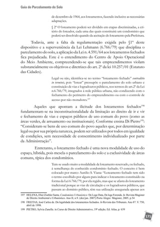 Guia do Parcelamento do Solo
171
de dezembro de 1964, aos loteamentos, fazendo inclusive as necessárias
adaptações.
§ 2º O loteamento poderá ser dividido em etapas discriminadas, a cri-
tério do loteador, cada uma das quais constituirá um condomínio que
poderá ser dissolvido quando da aceitação do loteamento pela Prefeitura.
Todavia, ante a falta da regulamentação exigida pelo §1º deste
dispositivo e a superveniência da Lei Lehmann (6.766/79) que disciplina o
parcelamento do solo, a aplicação da Lei n. 4.591/64 aos loteamentos fechados
fica prejudicada. Este é o entendimento do Centro de Apoio Operacional
do Meio Ambiente, compreendendo-se que tais empreendimentos violam
substancialmente os objetivos e diretrizes do art. 2º da lei 10.257/01 (Estatuto
das Cidades).
Legal ou não, identifica-se no termo “loteamento fechado” contraditio
in terminis, pois “lotear” pressupõe o parcelamento do solo urbano e
constituição de vias e logradouros públicos, nos termos do art.2º da Lei
n.6.766/79, integrados à rede pública urbana, não condizendo com o
fechamento do perímetro do empreendimento ou com o controle de
acesso por não moradores.197
	 Aqueles que apontam a ilicitude dos loteamentos fechados198
fundamentam-se na inconstitucionalidade da limitação ao direito de ir e vir
e fechamento de vias e espaços públicos de uso comum do povo (como as
áreas verdes, de arruamento ou institucionais). Conforme ensina Di Pietro199
:
“Consideram-se bens de uso comum do povo aqueles que, por determinação
legal ou por sua própria natureza, podem ser utilizados por todos em igualdade
de condições, sem necessidade de consentimento individualizado por parte
da Administração”.
	 Entretanto, o loteamento fechado é uma nova modalidade de uso do
espaço, híbrida, pois mescla o parcelamento do solo e a exclusividade de áreas
comuns, típica dos condomínios.
Tem-se usado muito a modalidade de loteamento reservado, ou fechado,
à semelhança do conhecido condomínio fechado. O conceito é bem
colocado por marco Aurélio S. Viana: “Loteamento fechado tem sido
o termo escolhido por alguns para indicar o loteamento constituído na
forma da Lei 6.766/79, por ela regido, mas que se afasta do loteamento
tradicional porque as vias de circulação e os logradouros públicos, que
passam ao domínio público, têm sua utilização assegurada apenas aos
197	 HELENA, Eber Zoehler Santa. Condomínio Urbanístico: De Lege Data, De lege Ferenda. In Revista Magister
de Direito Ambiental e Urbanístico. Ano II, n.9. (dez/jan. 2007) Porto Alegre: Magister, 2005. p.54
198	 FREITAS, José Carlos de. Da legalidade dos loteamentos fechados. In Revista dos Tribunais. Ano 87. V. 750,
abril de 1998.
199	 PIETRO, Sylvia Zanella. in Curso de Direito Administrativo, 19ª edição, Ed. Atlas, p. 639
 
