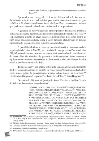 172
proprietários dos lotes, o que se faz mediante concessão ou permissão
de uso”200
	 Apesar de estar consagrado o elemento diferenciador do loteamento
fechado em relação aos condomínios, pois aquele necessita arruamento para
viabilizar a divisão das quadras em lotes; não é pacífico o juízo quanto às áreas
que podem ser consideradas de uso exclusivo dos proprietários.
	 A garantia da não violação do caráter público dessas áreas implica a
utilização do regime de parcelamento urbano estabelecido pela Lei n.6.766/79.
Especialmente quanto às áreas verdes e institucionais, pois estas visam ao
bem-estar, educação, cultura, saúde e lazer, devendo atender não só àqueles
habitantes do loteamento, mas também à coletividade.
	 A possibilidade de se aceitar este novo instituto fica, portanto, atrelada
à aplicação da Lei n. 6.766/79, ao contrário do que previa o Decreto-Lei n.
271/67, considerando a presença de características oriundas do parcelamento
do solo, além do objetivo de garantir a infra-estrutura, áreas comuns e
equipamentos urbanos necessários ao bem-estar social, nos limites fixados
pela Lei do Parcelamento do Solo.
	 Toshio Mukai201
, em análise sobre este tema coletou o entendimento
de diversos doutrinadores no sentido de conceber os “loteamentos fechados”
como uma espécie de parcelamento urbano, submetido à Lei n. 6.766/79.
Dentre eles: Diogenes Gasparini202
, Elvino Silva Filho203
, Biasi Ruggiero204
.
	 Decisões do Tribunal de Justiça de Santa Catarina e do Rio Grande
do Sul corroboram este entendimento:
DÚVIDA. OFÍCIO DO REGISTRO DE IMÓVEIS QUE ENCAMI-
NHOU PROCEDIMENTO DE DÚVIDA QUANTO AO REGIS-
TRO DO CHAMADO “CONDOMÍNIO HORIZONTAL DE LO-
TES “ . EXPEDIENTE QUE TOMOU O CARÁTER NORMATIVO
A PARTIR DE DECISÃO DO JUIZ DA VARA DOS REGISTROS
PÚBLICOS. PRELIMINAR DE NÃO-CONHECIMENTO DO
RECURSO AFASTADA. EVIDENTE INTERESSE DA PARTE
EM VER RECONHECIDA A POSSIBILIDADE JURÍDICA DE
PROSPERAR O SEU EMPREENDIMENTO NOS MOLDES EM
QUE APRESENTADO NO ÁLBUM IMOBILIÁRIO. QUESTÃO
MESMO DE SEGURANÇA JURÍDICA ANTE A INFORMAÇÃO
200	 RIZZARDO,Arnaldo. Promessa de Compra e Venda e Parcelamento do Solo Urbano: Leis 6766/79 e 9785/99
– 6 ed. Rev. Ampl. E atual. De acordo com o novo Código Civil – São Paulo: Editora Revista dos Tribunais,
2003. p.49-50
201	 MUKAI, Toshio. Direito urbano e ambiental / Toshio Mukai. 3ed. Belo Horizonte: Fórum, 2006.p.169-170
202	 Em artigo intitulado “Loteamento em Condomínio”, 25 de abril de 1982 no Estado de São Paulo.
203	 Loteamento Fechado e Condomínio Deitado, p.46.
204	 RUGGIERO, Biasi. “Loteamento Fechado – Loteamento Burlado”. Revista do Advogado. AASP, n.18
 