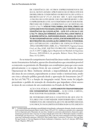 Guia do Parcelamento do Solo
173
DE EXISTÊNCIA DE OUTROS EMPREENDIMENTOS DE
IGUAL MONTA SENDO APROVADOS EM OUTROS OFÍCIOS
IMOBILIÁRIOS. CONDOMÍNIO HORIZONTAL DE LOTES. O
DECRETO-LEI Nº 271/67, EM SEU ART. 3º, QUE EQUIPARA
A FIGURA DO LOTEADOR À DO INCORPORADOR E A DO
COMPRADOR DE LOTE AO CONDÔMINO DEVE SER INTER-
PRETADO DE FORMA A HARMONIZÁ-LO AO SISTEMA DA
LEI Nº 6.766/79. NÃO SE VISLUMBRA, EM TESE, ÓBICE AO
LOTEAMENTO FECHADO, DESDE QUE OBEDECIDAS AS
EXIGÊNCIAS DA LEGISLAÇÃO - LEIS NºS 4.591/64 E LEI
6.766/79. CRIAÇÃO HÍBRIDA ACEITA PELA DOUTRINA E
JURISPRUDÊNCIA. IMPOSSIBILIDADE, ASSIM, DE INSTI-
TUIR CONDOMÍNIO DE LOTES, EM DESOBEDIÊNCIA ÀS
RESTRIÇÕES DA LEGISLAÇÃO AMBIENTAL E FEDERAL
QUE ESTABELECEM A RESERVA DE ESPAÇOS PÚBLICOS.
APELO DESPROVIDO. (TJRS. AC n. 70020348199, Vigésima Câmara
Cível, rel. Des. JOSÉ AQUINO FLORES DE CAMARGO, julgado
em 21.11.2007 in TJSC.Agravo Regimental em Mandado de Segurança
Processo: 2009.049646-6, de garopaba. Relator: Henry Petry Junior
Data: 10/12/2009 )
	 Aosetratardocumprimentofuncionaldasáreasverdeseinstitucionais
nestes loteamentos fechados, apesar dos doutrinadores que entendem possível
a concessão ou permissão do Município aos condôminos para que estes usem
privativamente o os espaços livres de uso comum205
, este Centro de Apoio
Operacional do Meio Ambiente defende a impossibilidade de privatização
das áreas de uso comum, especialmente as áreas verdes e institucionais, tendo
em vista a afetação pública gravada desde a aprovação do loteamento (art.17
da Lei n.6.766/79) e a função de integração social. Neste norte foi julgado
procedente o pedido de remoção de obstáculos que impediam o livre acesso
às áreas de uso comum de um condomínio no Estado de São Paulo:
AÇÃO CIVIL PÚBLICA – LOTEAMENTO TRANSFORMADO
EM CONDOMÍNIO FECHADO – AÇÃO CIVIL CABÍVEL,
POIS TEM POR FINALIDADE A PROTEÇÃO
DE INTERESSES DIFUSOS E COLETIVOS DE QUE SÃO TI-
TULARES UMA COMUNIDADE INDETERMINADA E INDE-
TERMINÁVEL DE CIDADÃOS, QUE FICARAM PRIVADOS DA
LOCOMOÇÃO NOS LIMITES INTERNOS DO LOTEAMENTO
205	 […] existem aqueles que defendam a possibilidade de desafetação e subsequente alienação, doação ou permuta,
como sustenta minuciosamente Marco Aurélio Viana (1991,p.67-81). Justifica-se a posição com o argumento
da livre disposição pelos Municípios de seus bens, fundado na autonomia administrativa, financeira e patri-
monial que gozam tais entes. Essa tese vê-se hoje realçada após terem sido os Municípios alçados a membros
da Federação, por força do art. 1º da Constituição de 1988, e não mais meras autarquias territoriais estaduais,
como nas Constituições anteriores. (HELENA, Eber Zoehler Santa. Condomínio Urbanístico: De Lege Data,
De lege Ferenda. In Revista Magister de Direito Ambiental e Urbanístico. Ano II, n.9. (dez/jan. 2007) Porto
Alegre: Magister, 2005.p.68)
 