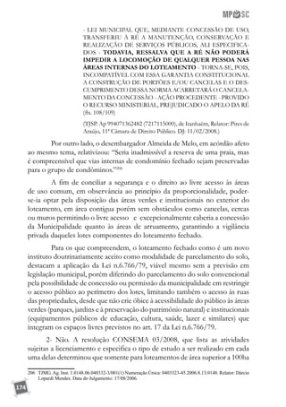 174
- LEI MUNICIPAL QUE, MEDIANTE CONCESSÃO DE USO,
TRANSFERIU À RÉ A MANUTENÇÃO, CONSERVAÇÃO E
REALIZAÇÃO DE SERVIÇOS PÚBLICOS, ALI ESPECIFICA-
DOS - TODAVIA, RESSALVA QUE A RÉ NÃO PODERÁ
IMPEDIR A LOCOMOÇÃO DE QUALQUER PESSOA NAS
ÁREAS INTERNAS DO LOTEAMENTO - TORNA-SE, POIS,
INCOMPATÍVEL COM ESSA GARANTIA CONSTITUCIONAL
A CONSTRUÇÃO DE PORTÕES E/OU CANCELAS E O DES-
CUMPRIMENTO DESSA NORMA ACARRETARÁ O CANCELA-
MENTO DA CONCESSÃO - AÇÃO PROCEDENTE - PROVIDO
O RECURSO MINISTERIAL, PREJUDICADO O APELO DA RÉ
(fls. 108/109)
(TJSP. Ap 994071362482 (7217115000), de Itanhaém, Relator: Pires de
Araújo, 11ª Câmara de Direito Público. DJ: 11/02/2008.)
	 Por outro lado, o desembargador Almeida de Melo, em acórdão afeto
ao mesmo tema, relativizou: “Seria inadmissível a reserva de uma praia, mas
é compreensível que vias internas de condomínio fechado sejam preservadas
para o grupo de condôminos.”206
	 A fim de conciliar a segurança e o direito ao livre acesso às áreas
de uso comum, em observância ao princípio da proporcionalidade, poder-
se-ia optar pela disposição das áreas verdes e institucionais no exterior do
loteamento, em área contígua porém sem obstáculos como cancelas, cercas
ou muros permitindo o livre acesso e excepcionalmente caberia a concessão
da Municipalidade quanto às áreas de arruamento, garantindo a vigilância
privada daqueles lotes componentes do loteamento fechado.
	 Para os que compreendem, o loteamento fechado como é um novo
instituto doutrinariamente aceito como modalidade de parcelamento do solo,
destacam a aplicação da Lei n.6.766/79, viável mesmo sem a previsão em
legislação municipal, porém diferindo do parcelamento do solo convencional
pela possibilidade de concessão ou permissão da municipalidade em restringir
o acesso público ao perímetro dos lotes, limitando também o acesso às ruas
das propriedades, desde que não crie óbice à acessibilidade do público às áreas
verdes (parques, jardins e à preservação do patrimônio natural) e institucionais
(equipamentos públicos de educação, cultura, saúde, lazer e similares) que
integram os espaços livres previstos no art. 17 da Lei n.6.766/79.
2- Não. A resolução CONSEMA 03/2008, que lista as atividades
sujeitas a licenciamento e especifica o tipo de estudo a ser realizado em cada
uma delas determinou que somente para loteamentos de área superior a 100ha
206	 TJMG.Ag. Inst. 1.0148.06.040332-3/001(1) Numeração Única: 0403323-45.2006.8.13.0148. Relator: Dárcio
Lopardi Mendes. Data do Julgamento: 17/08/2006.
 
